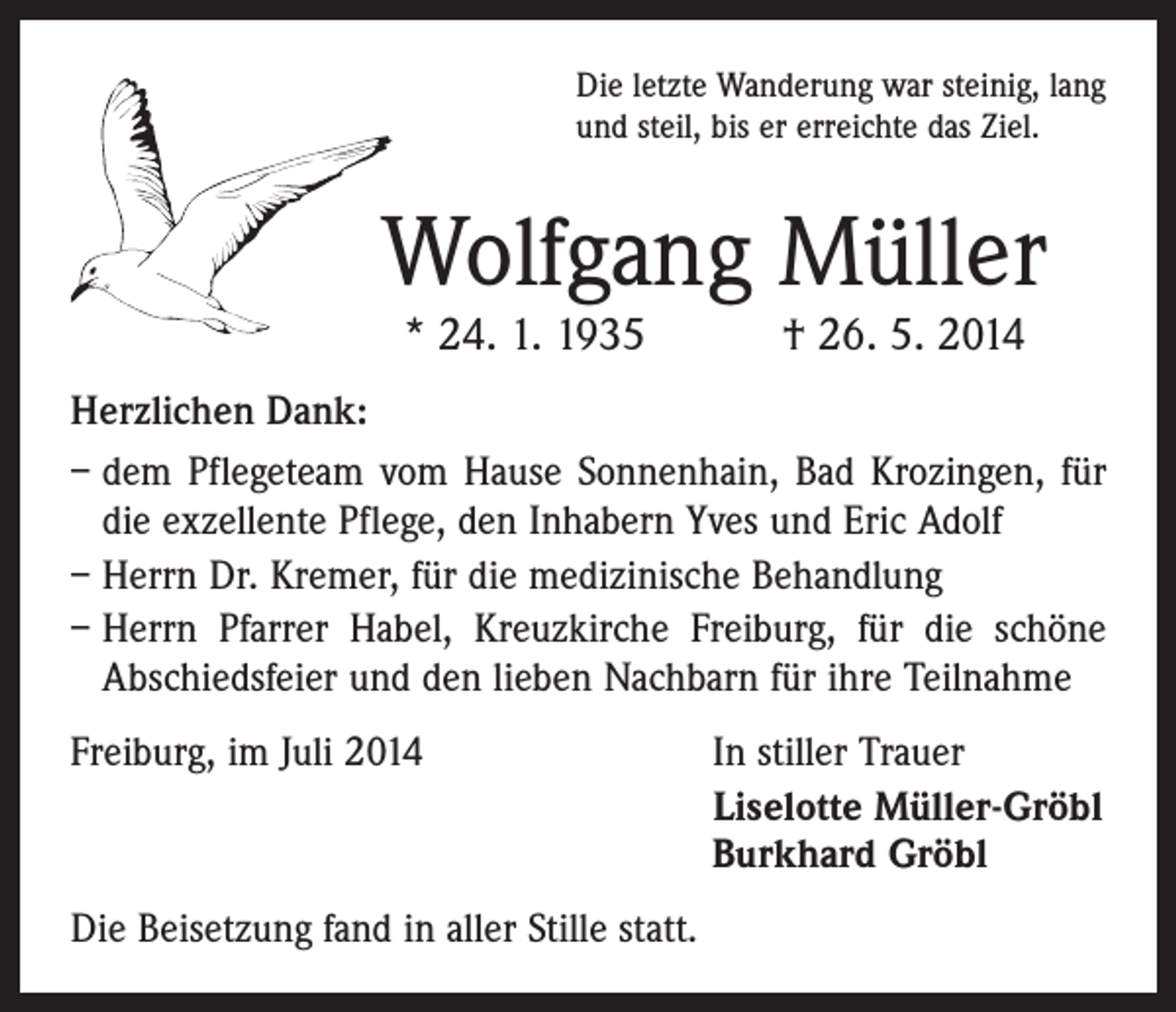<p>Die letzte Wanderung war steinig, lang<br />und steil, bis er erreichte das Ziel.</p><p>Wolfgang Müller<br />* 24. 1. 1935 † 26. 5. 2014</p><p>Herzlichen Dank:<br />– dem Pflegeteam vom Hause Sonnenhain, Bad Krozingen, für<br />die exzellente Pflege, den Inhabern Yves und Eric Adolf<br />– Herrn Dr. Kremer, für die medizinische Behandlung<br />– Herrn Pfarrer Habel, Kreuzkirche Freiburg, für die schöne<br />Abschiedsfeier und den lieben Nachbarn für ihre Teilnahme<br />Freiburg, im Juli 2014</p><p>Die Beisetzung fand in aller Stille statt.</p><p>In stiller Trauer<br />Liselotte Müller-Gröbl<br />Burkhard Gröbl</p>