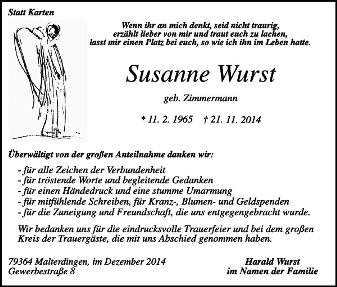 <p>Statt Karten<br />Wenn ihr an mich denkt, seid nicht traurig,<br />erzählt lieber von mir und traut euch zu lachen,<br />lasst mir einen Platz bei euch, so wie ich ihn im Leben hatte.</p><p>Susanne Wurst<br />geb. Zimmermann<br />* 11. 2. 1965</p><p>† 21. 11. 2014</p><p>Überwältigt von der großen Anteilnahme danken wir:</p><p>- für alle Zeichen der Verbundenheit<br />- für tröstende Worte und begleitende Gedanken<br />- für einen Händedruck und eine stumme Umarmung<br />- für mitfühlende Schreiben, für Kranz-, Blumen- und Geldspenden<br />- für die Zuneigung und Freundschaft, die uns entgegengebracht wurde.<br />Wir bedanken uns für die eindrucksvolle Trauerfeier und bei dem großen<br />Kreis der Trauergäste, die mit uns Abschied genommen haben.<br />79364 Malterdingen, im Dezember 2014<br />Gewerbestraße 8</p><p>Harald Wurst<br />im Namen der Familie</p>