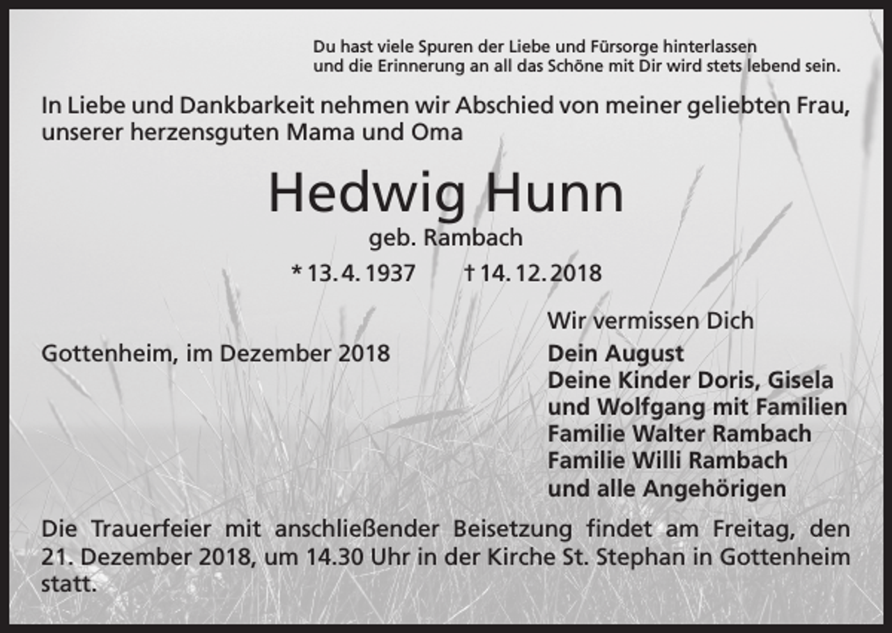 <p>Du hast viele Spuren der Liebe und Fürsorge hinterlassen<br />und die Erinnerung an all das Schöne mit Dir wird stets lebend sein.</p><p>In Liebe und Dankbarkeit nehmen wir Abschied von meiner geliebten Frau,<br />unserer herzensguten Mama und Oma</p><p>Hedwig Hunn<br />geb. Rambach<br />* 13. 4. 1937 † 14. 12. 2018</p><p>Gottenheim, im Dezember 2018</p><p>Wir vermissen Dich<br />Dein August<br />Deine Kinder Doris, Gisela<br />und Wolfgang mit Familien<br />Familie Walter Rambach<br />Familie Willi Rambach<br />und alle Angehörigen</p><p>Die Trauerfeier mit anschließender Beisetzung findet am Freitag, den<br />21. Dezember 2018, um 14.30 Uhr in der Kirche St. Stephan in Gottenheim<br />statt.</p>