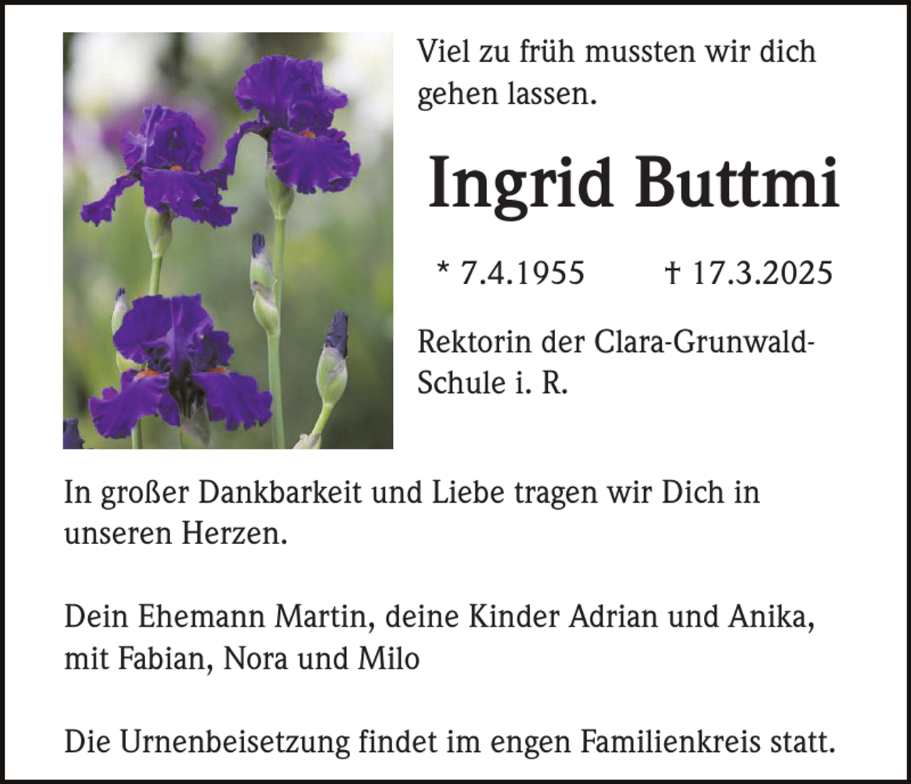 <p>Viel zu früh mussten wir dich<br />gehen lassen.</p><p>Ingrid Buttmi<br />* 7.4.1955</p><p>† 17.3.2025</p><p>Rektorin der Clara-GrunwaldSchule i. R.<br />In großer Dankbarkeit und Liebe tragen wir Dich in<br />unseren Herzen.<br />Dein Ehemann Martin, deine Kinder Adrian und Anika,<br />mit Fabian, Nora und Milo<br />Die Urnenbeisetzung findet im engen Familienkreis statt.</p>