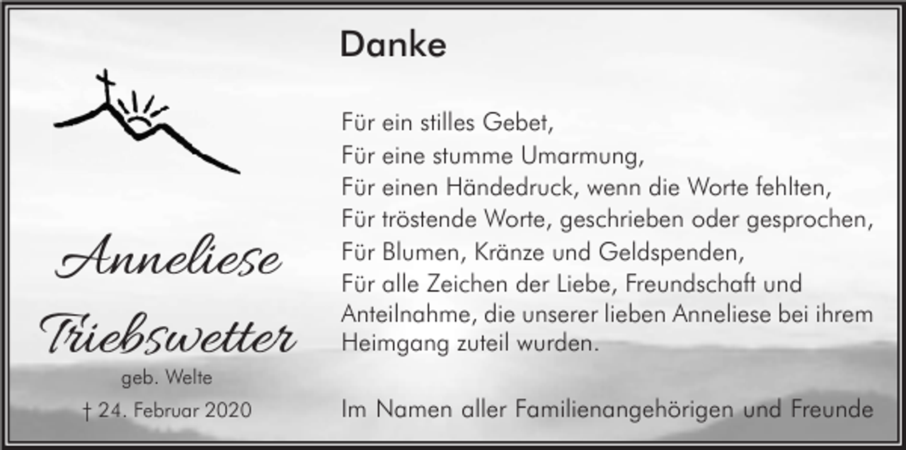 <p>Danke</p><p>Anneliese<br />Triebswetter</p><p>Für ein stilles Gebet,<br />Für eine stumme Umarmung,<br />Für einen Händedruck, wenn die Worte fehlten,<br />Für tröstende Worte, geschrieben oder gesprochen,<br />Für Blumen, Kränze und Geldspenden,<br />Für alle Zeichen der Liebe, Freundschaft und<br />Anteilnahme, die unserer lieben Anneliese bei ihrem<br />Heimgang zuteil wurden.</p><p>geb. Welte</p><p>† 24. Februar 2020</p><p>Im Namen aller Familienangehörigen und Freunde</p>