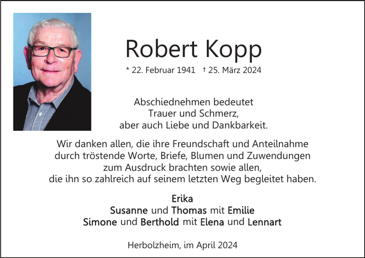 <p>Robert Kopp<br />* 22. Februar 1941 † 25. März 2024</p><p>Abschiednehmen bedeutet<br />Trauer und Schmerz,<br />aber auch Liebe und Dankbarkeit.<br />Wir danken allen, die ihre Freundschaft und Anteilnahme<br />durch tröstende Worte, Briefe, Blumen und Zuwendungen<br />zum Ausdruck brachten sowie allen,<br />die ihn so zahlreich auf seinem letzten Weg begleitet haben.<br />und<br />und</p><p>mit<br />mit</p><p>und</p><p>Herbolzheim, im April 2024</p>