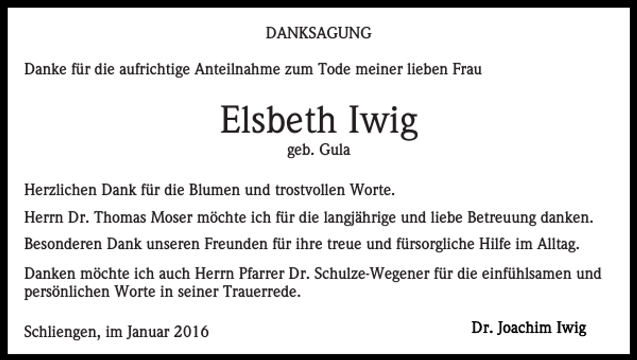 <p>DANKSAGUNG<br />Danke für die aufrichtige Anteilnahme zum Tode meiner lieben Frau</p><p>Elsbeth Iwig<br />geb. Gula<br />Herzlichen Dank für die Blumen und trostvollen Worte.<br />Herrn Dr. Thomas Moser möchte ich für die langjährige und liebe Betreuung danken.<br />Besonderen Dank unseren Freunden für ihre treue und fürsorgliche Hilfe im Alltag.<br />Danken möchte ich auch Herrn Pfarrer Dr. Schulze-Wegener für die einfühlsamen und<br />persönlichen Worte in seiner Trauerrede.<br />Schliengen, im Januar 2016</p>