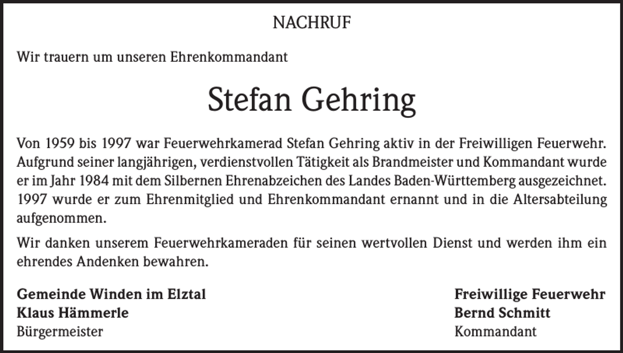 <p>NACHRUF<br />Wir trauern um unseren Ehrenkommandant</p><p>Stefan Gehring<br />Von 1959 bis 1997 war Feuerwehrkamerad Stefan Gehring aktiv in der Freiwilligen Feuerwehr.<br />Aufgrund seiner langjährigen, verdienstvollen Tätigkeit als Brandmeister und Kommandant wurde<br />er im Jahr 1984 mit dem Silbernen Ehrenabzeichen des Landes Baden-Württemberg ausgezeichnet.<br />1997 wurde er zum Ehrenmitglied und Ehrenkommandant ernannt und in die Altersabteilung<br />aufgenommen.<br />Wir danken unserem Feuerwehrkameraden für seinen wertvollen Dienst und werden ihm ein<br />ehrendes Andenken bewahren.<br />Gemeinde Winden im Elztal<br />Freiwillige Feuerwehr<br />Klaus Hämmerle<br />Bernd Schmitt<br />Bürgermeister Kommandant</p>