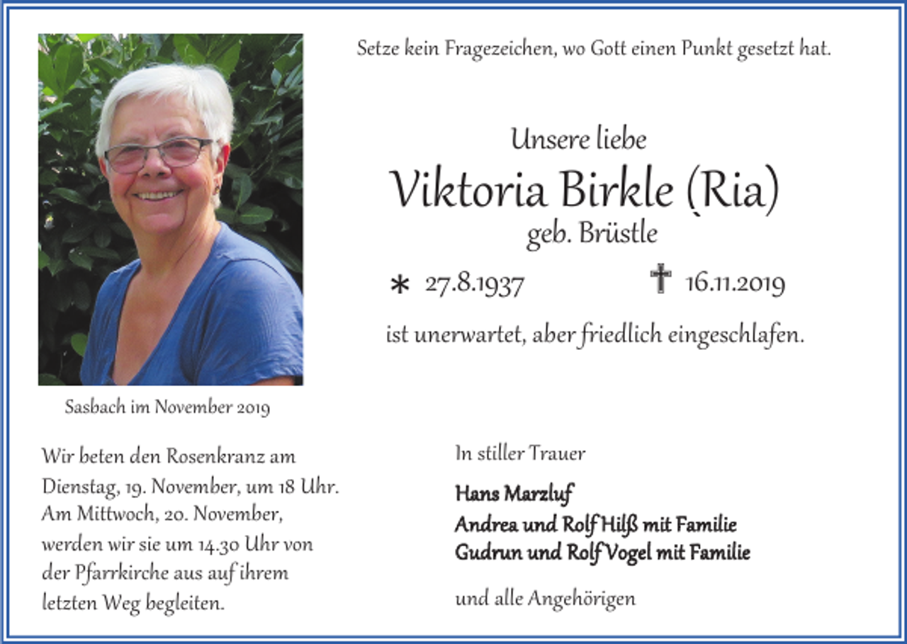 <p>Setze kein Fragezeichen, wo Gott einen Punkt gesetzt hat.</p><p>Unsere liebe</p><p>Viktoria Birkle (Ria)<br />*</p><p>geb. Brüstle<br />27.8.1937<br />✟ 16.11.2019</p><p>ist unerwartet, aber friedlich eingeschlafen.<br />Sasbach im November 2019</p><p>Wir beten den Rosenkranz am<br />Dienstag, 19. November, um 18 Uhr.<br />Am Mittwoch, 20. November,<br />werden wir sie um 14.30 Uhr von<br />der Pfarrkirche aus auf ihrem<br />letzten Weg begleiten.</p><p>In stiller Trauer<br />Hans Marzluf<br />Andrea und Rolf Hilß mit Familie<br />Gudrun und Rolf Vogel mit Familie</p><p>und alle Angehörigen</p>