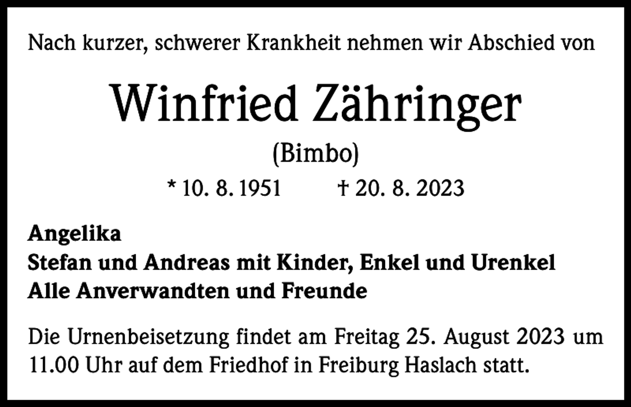 <p>Nach kurzer, schwerer Krankheit nehmen wir Abschied von</p><p>Winfried Zähringer<br />(Bimbo)<br />* 10. 8. 1951</p><p>† 20. 8. 2023</p><p>Angelika<br />Stefan und Andreas mit Kinder, Enkel und Urenkel<br />Alle Anverwandten und Freunde<br />Die Urnenbeisetzung findet am Freitag 25. August 2023 um<br />11.00 Uhr auf dem Friedhof in Freiburg Haslach statt.</p>