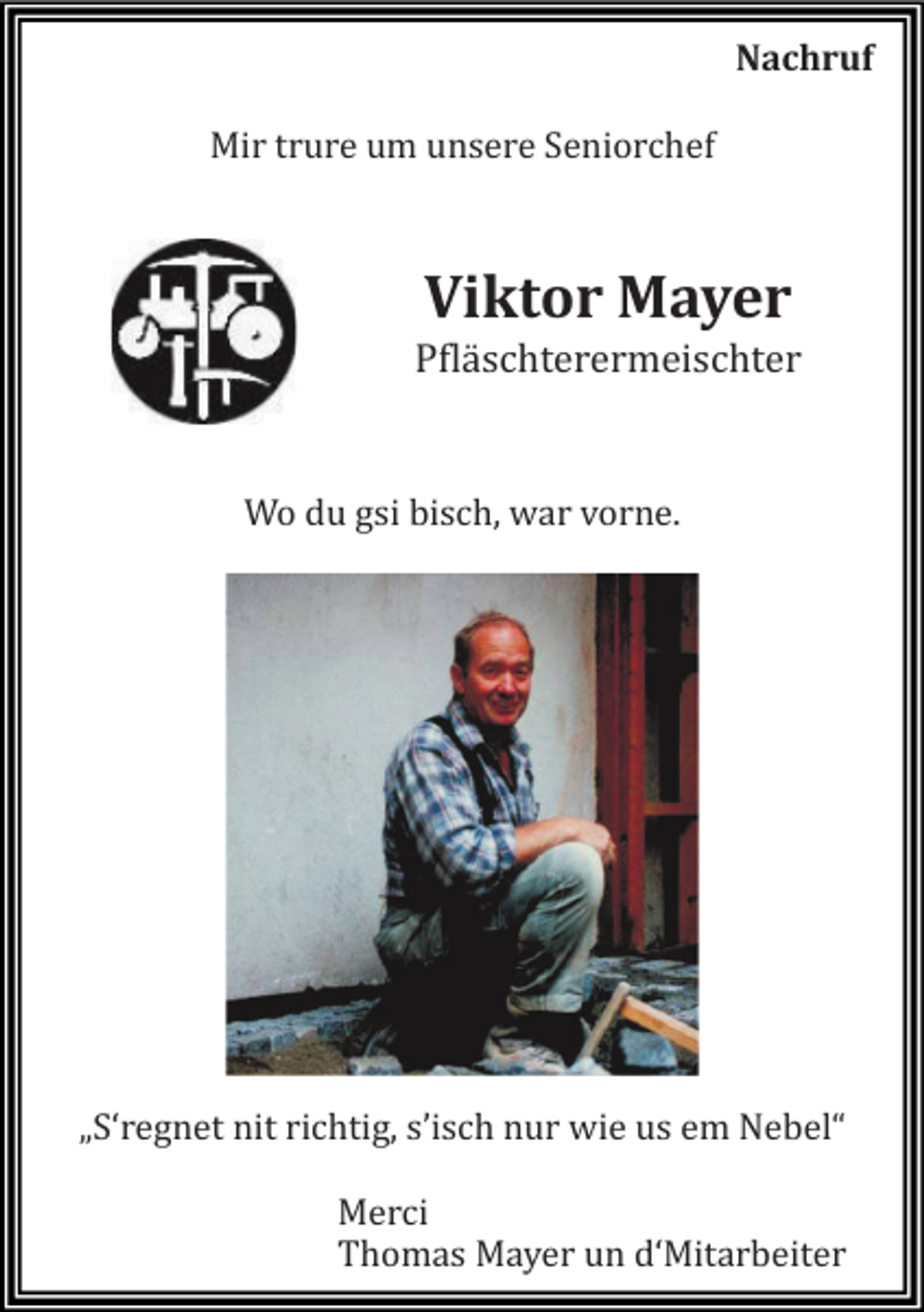 <p>Nachruf<br />Mir trure um unsere Seniorchef</p><p>Viktor Mayer<br />Pfläschterermeischter</p><p>Wo du gsi bisch, wär vorne.</p><p>„S‘regnet nit richtig, s’isch nur wie us em Nebel“<br />Merci<br />Thomäs Mäyer un d‘Mitärbeiter</p>