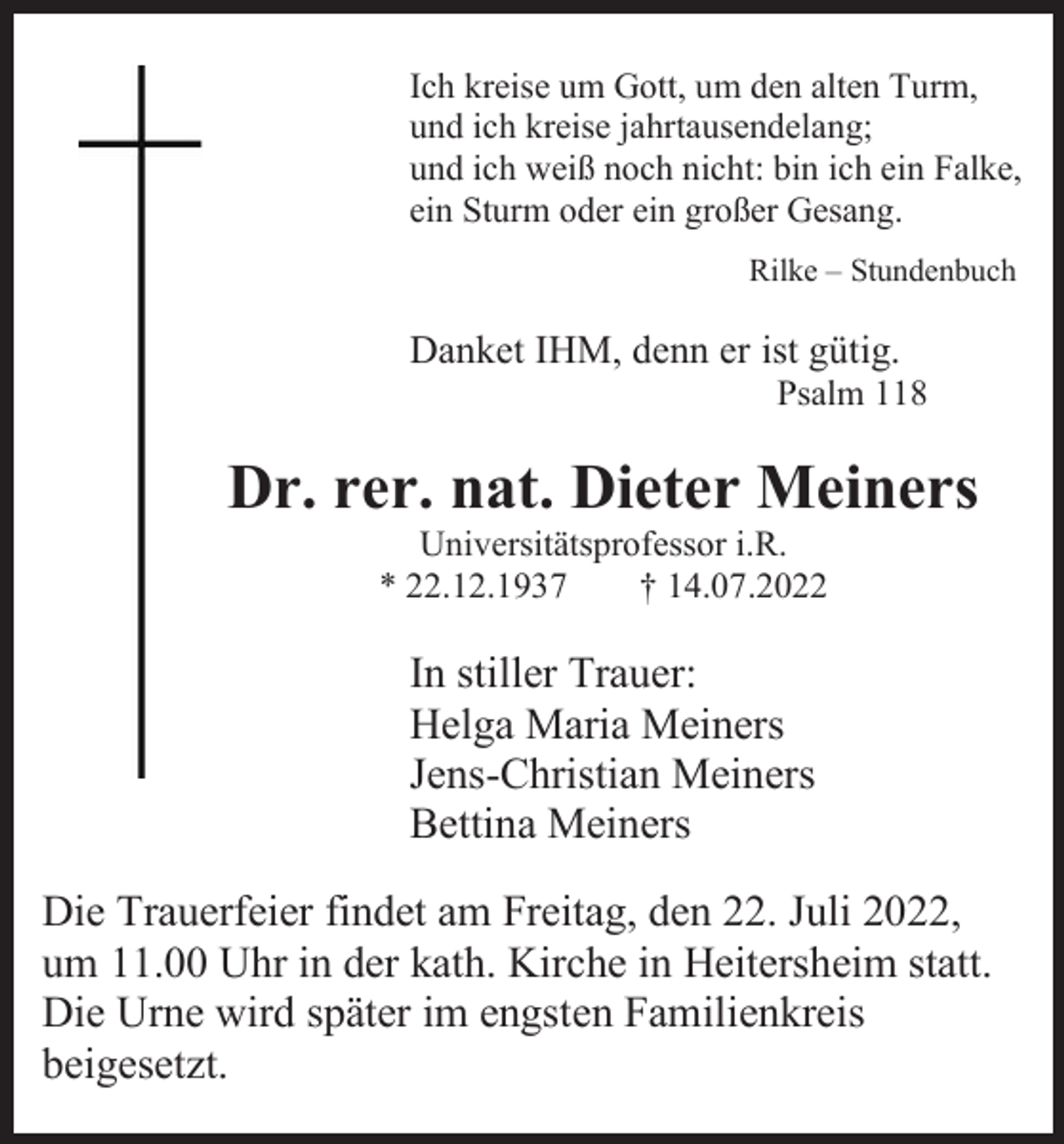 <p>Ich kreise um Gott, um den alten Turm,<br />und ich kreise jahrtausendelang;<br />und ich weiß noch nicht: bin ich ein Falke,<br />ein Sturm oder ein großer Gesang.<br />Rilke – Stundenbuch</p><p>Danket IHM, denn er ist gütig.<br />Psalm 118</p><p>Dr. rer. nat. Dieter Meiners<br />Universitätsprofessor i.R.<br />* 22.12.1937<br />† 14.07.2022</p><p>In stiller Trauer:<br />Helga Maria Meiners<br />Jens-Christian Meiners<br />Bettina Meiners<br />Die Trauerfeier findet am Freitag, den 22. Juli 2022,<br />um 11.00 Uhr in der kath. Kirche in Heitersheim statt.<br />Die Urne wird später im engsten Familienkreis<br />beigesetzt.</p>