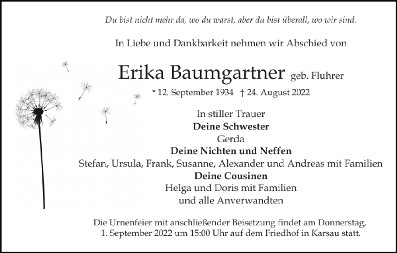 <p>Du bist nicht mehr da, wo du warst, aber du bist überall, wo wir sind.</p><p>In Liebe und Dankbarkeit nehmen wir Abschied von</p><p>Erika Baumgartner geb. Fluhrer<br />* 12. September 1934 † 24. August 2022</p><p>In stiller Trauer<br />Deine Schwester<br />Gerda<br />Deine Nichten und Neffen<br />Stefan, Ursula, Frank, Susanne, Alexander und Andreas mit Familien<br />Deine Cousinen<br />Helga und Doris mit Familien<br />und alle Anverwandten<br />Die Urnenfeier mit anschließender Beisetzung findet am Donnerstag,<br />1. September 2022 um 15:00 Uhr auf dem Friedhof in Karsau statt.</p>