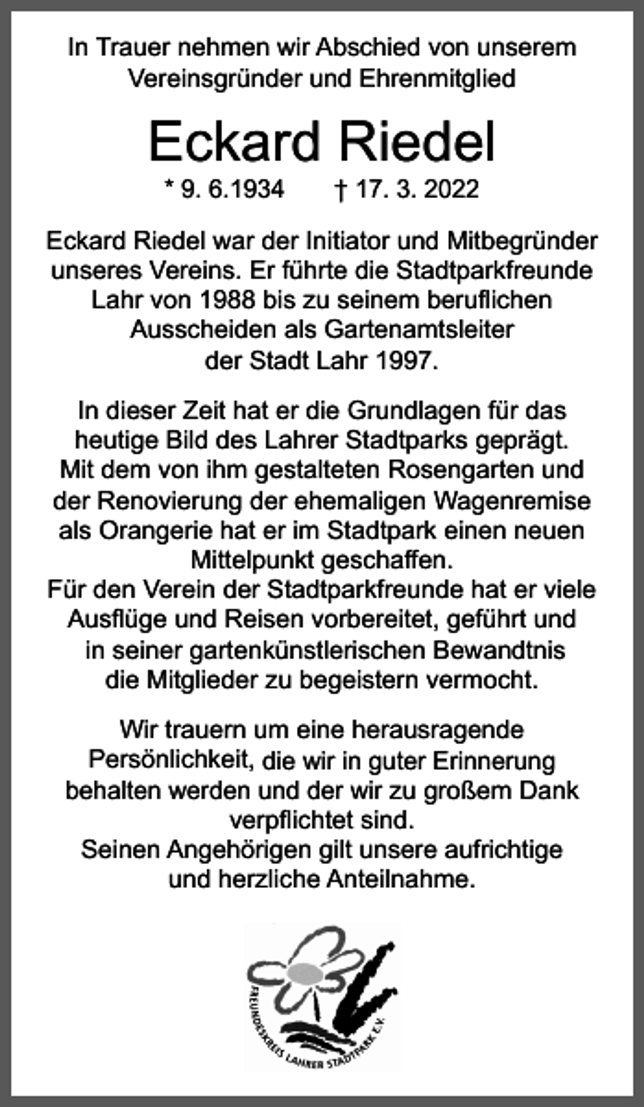 <p>In Trauer nehmen wir Abschied von unserem<br />­Vereinsgründer und Ehrenmitglied</p><p>Eckard Riedel<br />* 9. 6.1934 † 17. 3. 2022</p><p>Eckard Riedel war der Initiator und Mitbegründer<br />­unseres Vereins. Er führte die Stadtparkfreunde<br />Lahr von 1988 bis zu seinem beruflichen<br />Ausscheiden als Gartenamtsleiter<br />der Stadt Lahr 1997.<br />In dieser Zeit hat er die Grundlagen für das<br />heutige Bild des Lahrer Stadtparks geprägt.<br />Mit dem von ihm gestalteten Rosengarten und<br />der Renovierung der ehemaligen Wagenremise<br />als Orangerie hat er im Stadtpark einen neuen<br />Mittelpunkt geschaffen.<br />Für den Verein der Stadtparkfreunde hat er viele<br />Ausflüge und Reisen vorbereitet, geführt und<br />in seiner gartenkünstlerischen Bewandtnis<br />die Mitglieder zu begeistern vermocht.<br />Wir trauern um eine herausragende<br />Persönlichkeit, die wir in guter Erinnerung<br />behalten werden und der wir zu großem Dank<br />verpflichtet sind.<br />Seinen Angehörigen gilt unsere aufrichtige<br />und herzliche Anteilnahme.</p>