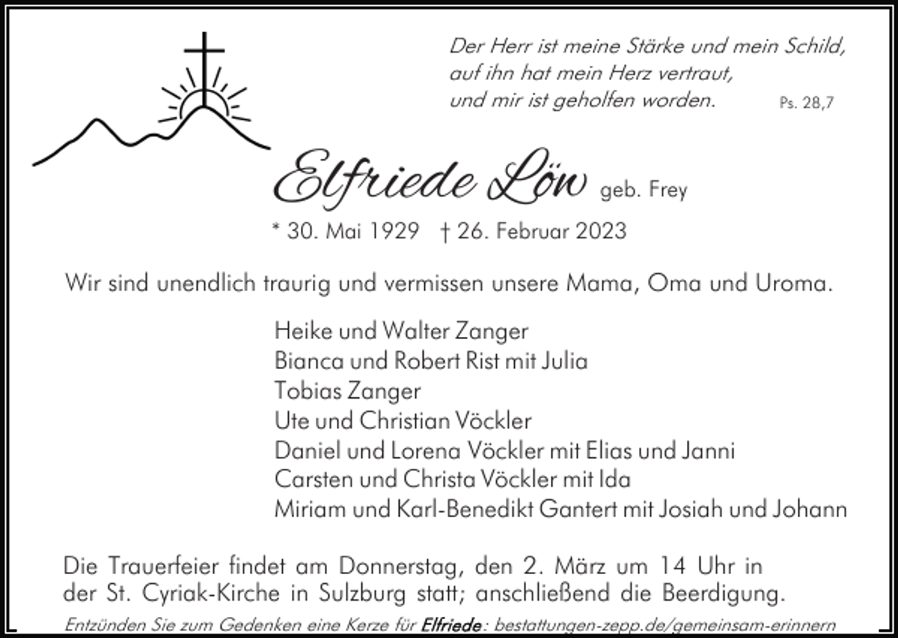 <p>Der Herr ist meine Stärke und mein Schild,<br />auf ihn hat mein Herz vertraut,<br />und mir ist geholfen worden.<br />Ps. 28,7</p><p>Elfriede Löw</p><p>geb. Frey</p><p>* 30. Mai 1929 † 26. Februar 2023</p><p>Wir sind unendlich traurig und vermissen unsere Mama, Oma und Uroma.<br />Heike und Walter Zanger<br />Bianca und Robert Rist mit Julia<br />Tobias Zanger<br />Ute und Christian Vöckler<br />Daniel und Lorena Vöckler mit Elias und Janni<br />Carsten und Christa Vöckler mit Ida<br />Miriam und Karl-Benedikt Gantert mit Josiah und Johann<br />Die Trauerfeier findet am Donnerstag, den 2. März um 14 Uhr in<br />der St. Cyriak-Kirche in Sulzburg statt; anschließend die Beerdigung.<br />Entzünden Sie zum Gedenken eine Kerze für</p><p>: bestattungen-zepp.de/gemeinsam-erinnern</p>