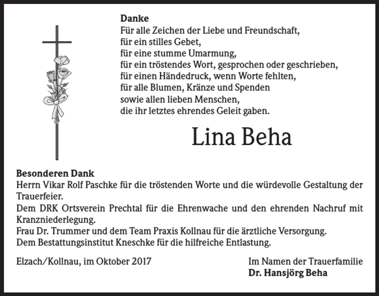 <p>Danke<br />Für alle Zeichen der Liebe und Freundschaft,<br />für ein stilles Gebet,<br />für eine stumme Umarmung,<br />für ein tröstendes Wort, gesprochen oder geschrieben,<br />für einen Händedruck, wenn Worte fehlten,<br />für alle Blumen, Kränze und Spenden<br />sowie allen lieben Menschen,<br />die ihr letztes ehrendes Geleit gaben.</p><p>Lina Beha<br />Besonderen Dank<br />Herrn Vikar Rolf Paschke für die tröstenden Worte und die würdevolle Gestaltung der<br />Trauerfeier.<br />Dem DRK Ortsverein Prechtal für die Ehrenwache und den ehrenden Nachruf mit<br />Kranzniederlegung.<br />Frau Dr. Trummer und dem Team Praxis Kollnau für die ärztliche Versorgung.<br />Dem Bestattungsinstitut Kneschke für die hilfreiche Entlastung.<br />Elzach/Kollnau, im Oktober 2017</p><p>Im Namen der Trauerfamilie<br />Dr. Hansjörg Beha</p>