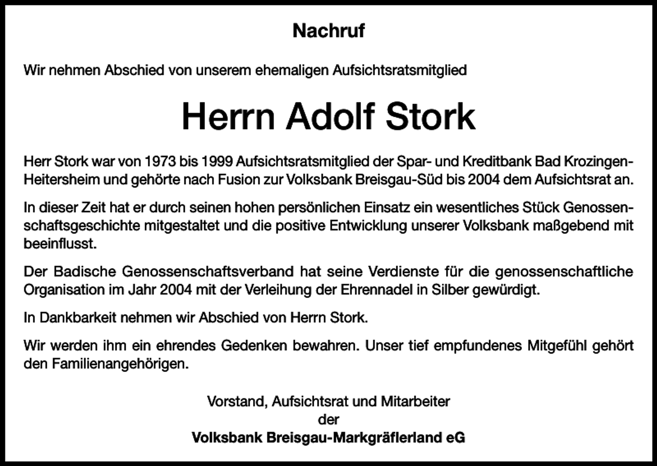 <p>Nachruf<br />Wir nehmen Abschied von unserem ehemaligen Aufsichtsratsmitglied</p><p>Herrn Adolf Stork<br />Herr Stork war von 1973 bis 1999 Aufsichtsratsmitglied der Spar- und Kreditbank Bad KrozingenHeitersheim und gehörte nach Fusion zur Volksbank Breisgau-Süd bis 2004 dem Aufsichtsrat an.<br />In dieser Zeit hat er durch seinen hohen persönlichen Einsatz ein wesentliches Stück Genossenschaftsgeschichte mitgestaltet und die positive Entwicklung unserer Volksbank maßgebend mit<br />beeinflusst.<br />Der Badische Genossenschaftsverband hat seine Verdienste für die genossenschaftliche<br />Organisation im Jahr 2004 mit der Verleihung der Ehrennadel in Silber gewürdigt.<br />In Dankbarkeit nehmen wir Abschied von Herrn Stork.<br />Wir werden ihm ein ehrendes Gedenken bewahren. Unser tief empfundenes Mitgefühl gehört<br />den Familienangehörigen.<br />Vorstand, Aufsichtsrat und Mitarbeiter<br />der<br />Volksbank Breisgau-Markgräflerland eG</p>