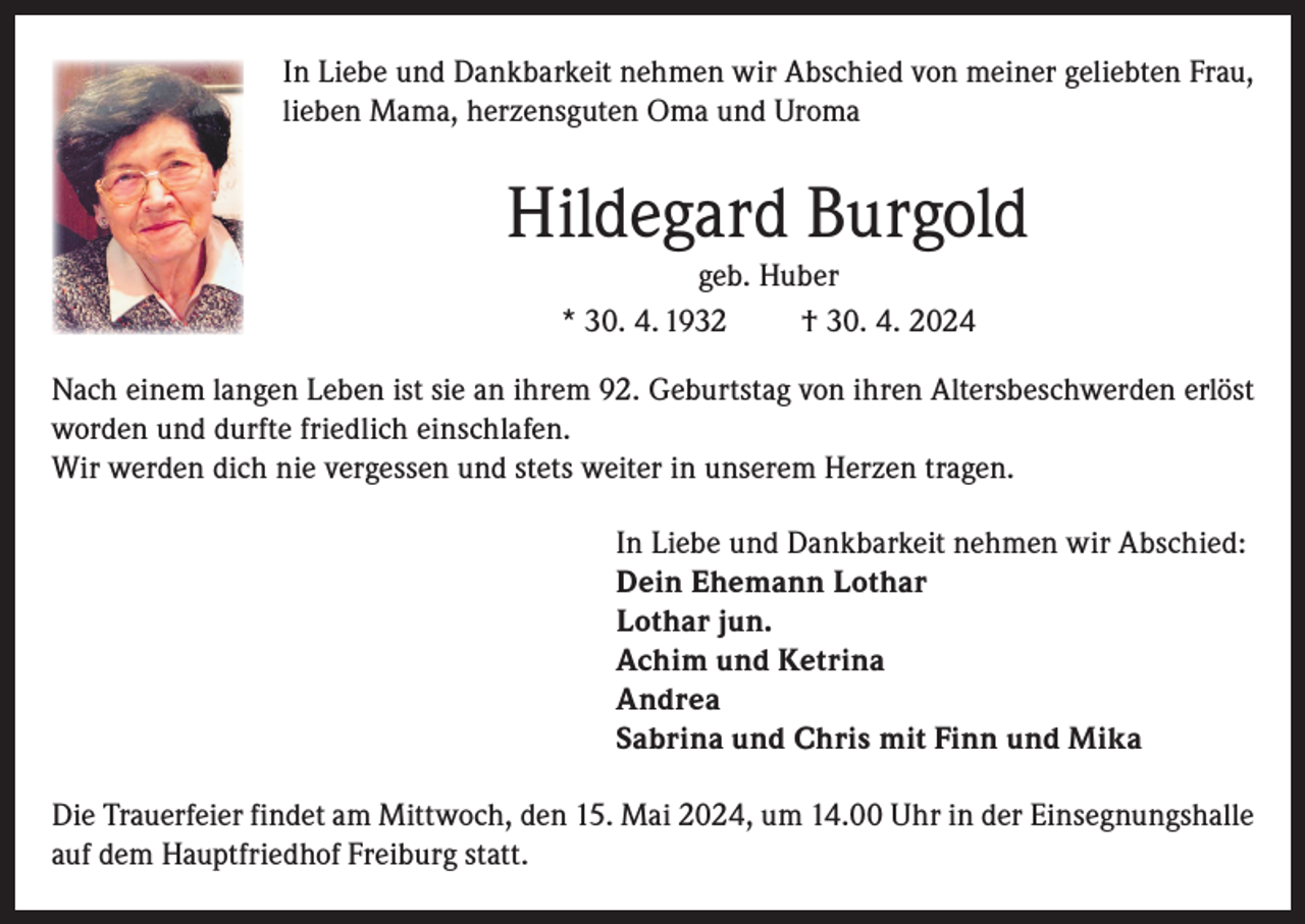 <p>In Liebe und Dankbarkeit nehmen wir Abschied von meiner geliebten Frau,<br />lieben Mama, herzensguten Oma und Uroma</p><p>Hildegard Burgold<br />geb. Huber<br />* 30. 4. 1932<br />† 30. 4. 2024<br />Nach einem langen Leben ist sie an ihrem 92. Geburtstag von ihren Altersbeschwerden erlöst<br />worden und durfte friedlich einschlafen.<br />Wir werden dich nie vergessen und stets weiter in unserem Herzen tragen.<br />In Liebe und Dankbarkeit nehmen wir Abschied:<br />Dein Ehemann Lothar<br />Lothar jun.<br />Achim und Ketrina<br />Andrea<br />Sabrina und Chris mit Finn und Mika<br />Die Trauerfeier findet am Mittwoch, den 15. Mai 2024, um 14.00 Uhr in der Einsegnungshalle<br />auf dem Hauptfriedhof Freiburg statt.</p>