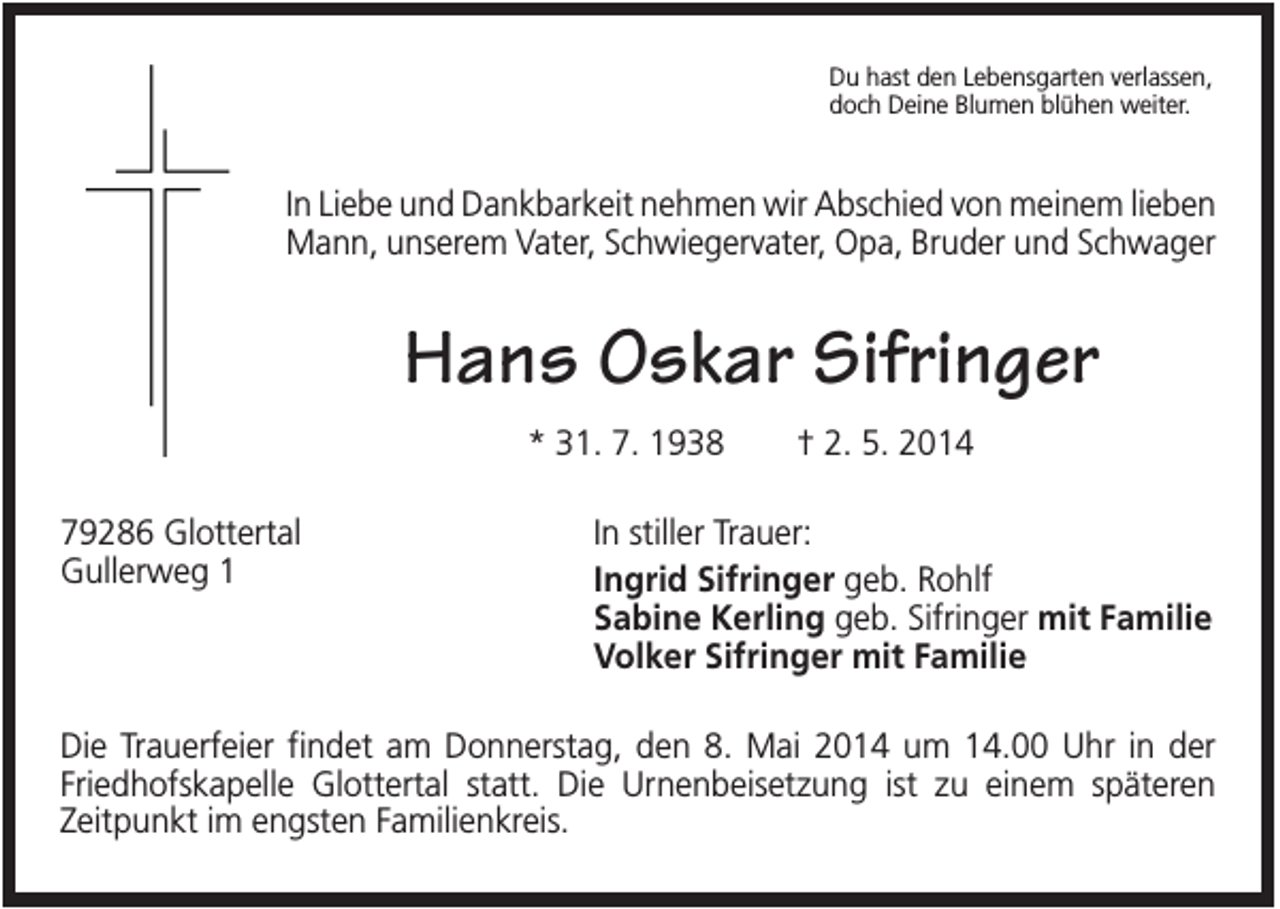 <p>Du hast den Lebensgarten verlassen,<br />doch Deine Blumen blühen weiter.</p><p>In Liebe und Dankbarkeit nehmen wir Abschied von meinem lieben<br />Mann, unserem Vater, Schwiegervater, Opa, Bruder und Schwager</p><p>Hans Oskar Sifringer<br />* 31. 7. 1938<br />79286 Glottertal<br />Gullerweg 1</p><p>† 2. 5. 2014</p><p>In stiller Trauer:<br />Ingrid Sifringer geb. Rohlf<br />Sabine Kerling geb. Sifringer mit Familie<br />Volker Sifringer mit Familie</p><p>Die Trauerfeier findet am Donnerstag, den 8. Mai 2014 um 14.00 Uhr in der<br />Friedhofskapelle Glottertal statt. Die Urnenbeisetzung ist zu einem späteren<br />Zeitpunkt im engsten Familienkreis.</p>