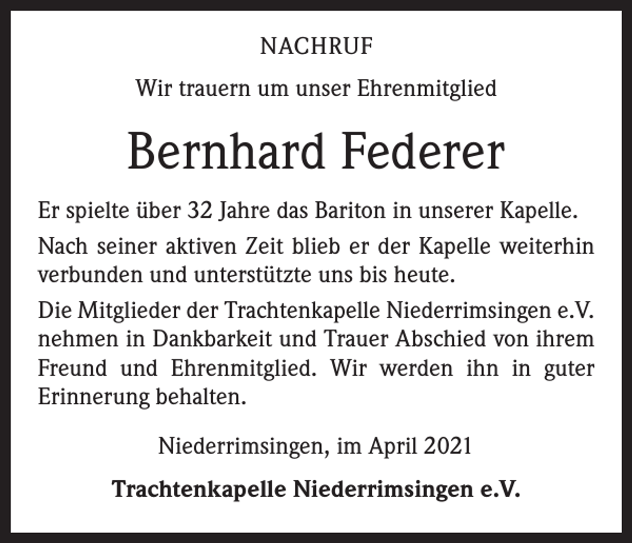 <p>NACHRUF<br />Wir trauern um unser Ehrenmitglied</p><p>Bernhard Federer<br />Er spielte über 32 Jahre das Bariton in unserer Kapelle.<br />Nach seiner aktiven Zeit blieb er der Kapelle weiterhin<br />verbunden und unterstützte uns bis heute.<br />Die Mitglieder der Trachtenkapelle Niederrimsingen e.V.<br />nehmen in Dankbarkeit und Trauer Abschied von ihrem<br />Freund und Ehrenmitglied. Wir werden ihn in guter<br />­Erinnerung behalten.<br />Niederrimsingen, im April 2021<br />Trachtenkapelle Niederrimsingen e.V.</p>