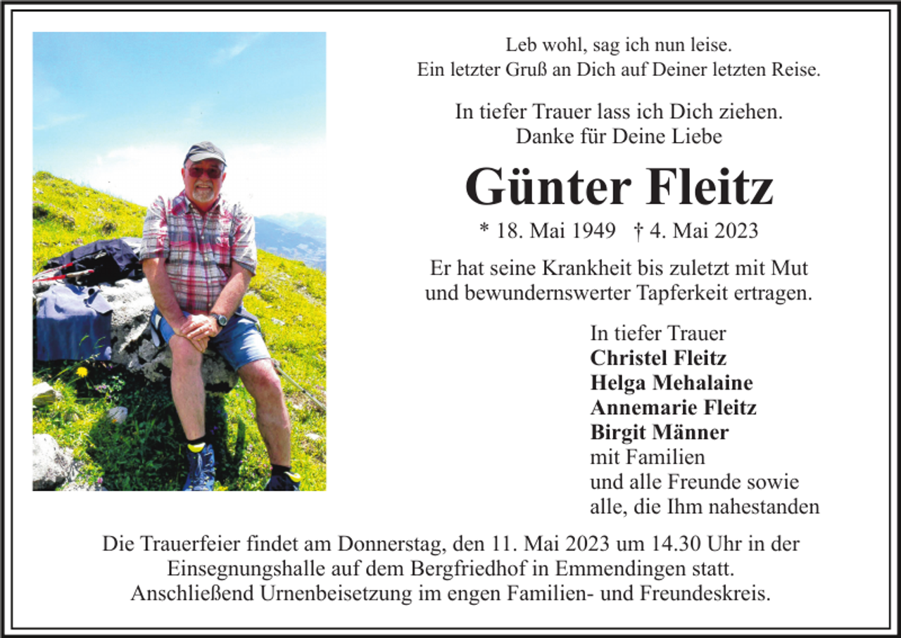 <p>Leb wohl, sag ich nun leise.<br />Ein letzter Gruß an Dich auf Deiner letzten Reise.</p><p>In tiefer Trauer lass ich Dich ziehen.<br />Danke für Deine Liebe</p><p>Günter Fleitz<br />* 18. Mai 1949 † 4. Mai 2023<br />Er hat seine Krankheit bis zuletzt mit Mut<br />und bewundernswerter Tapferkeit ertragen.<br />In tiefer Trauer<br />Christel Fleitz<br />Helga Mehalaine<br />Annemarie Fleitz<br />Birgit Männer<br />mit Familien<br />und alle Freunde sowie<br />alle, die Ihm nahestanden<br />Die Trauerfeier findet am Donnerstag, den 11. Mai 2023 um 14.30 Uhr in der<br />Einsegnungshalle auf dem Bergfriedhof in Emmendingen statt.<br />Anschließend Urnenbeisetzung im engen Familien- und Freundeskreis.</p>