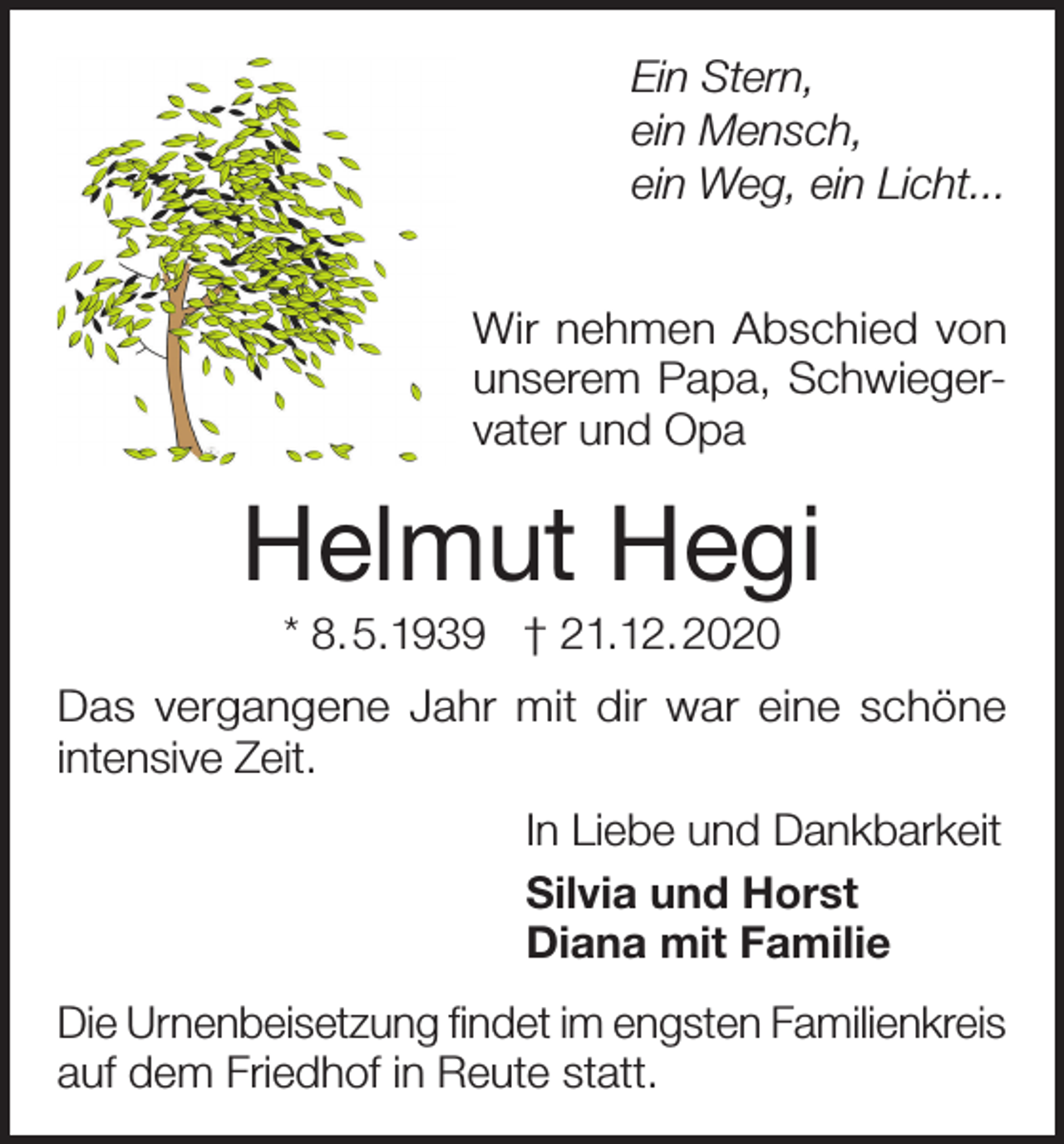 <p>Ein Stern,<br />ein Mensch,<br />ein Weg, ein Licht...<br />Wir nehmen Abschied von<br />unserem Papa, Schwiegervater und Opa</p><p>Helmut Hegi<br />* 8.5.1939 † 21.12.2020<br />Das vergangene Jahr mit dir war eine schöne<br />intensive Zeit.<br />In Liebe und Dankbarkeit<br />Silvia und Horst<br />Diana mit Familie<br />Die Urnenbeisetzung findet im engsten Familienkreis<br />auf dem Friedhof in Reute statt.</p>