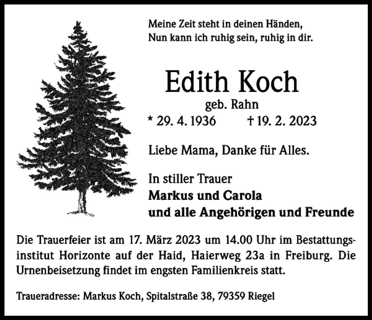<p>Meine Zeit steht in deinen Händen,<br />Nun kann ich ruhig sein, ruhig in dir.</p><p>Edith Koch</p><p>geb. Rahn<br />* 29. 4. 1936<br />† 19. 2. 2023<br />Liebe Mama, Danke für Alles.<br />In stiller Trauer<br />Markus und Carola<br />und alle Angehörigen und Freunde<br />Die Trauerfeier ist am 17. März 2023 um 14.00 Uhr im Bestattungsinstitut Horizonte auf der Haid, Haierweg 23a in Freiburg. Die<br />Urnenbeisetzung findet im engsten Familienkreis statt.<br />Traueradresse: Markus Koch, Spitalstraße 38, 79359 Riegel</p>