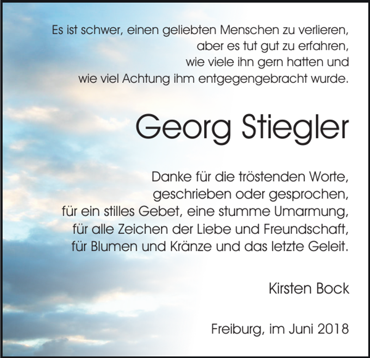 <p>Es<br />c h w er, einen<br />ei n e n geliebten<br />g el i e bt e n Menschen<br />M e ns c h e n zu<br />z u verlieren,<br />v erli er e n,<br />Esist<br />ist sschwer,<br />aaber<br />b er es<br />ut ggut<br />ut zzu<br />u erf<br />a h r e n,<br />est tut<br />erfahren,<br />wi e viviele<br />el e i ihn<br />h n ggern<br />er n hhatten<br />att e n uund<br />nd<br />wie<br />wi e viviel<br />el AAchtung<br />c ht u n g i ihm<br />h m eentgegengebracht<br />nt g e g e n g e br a c ht wurde.<br />w ur d e.<br />wie</p><p>GGeorg<br />e or g StiStiegler<br />e gl er<br />Danke<br />D a n k e f für<br />ür didie<br />e trtröstenden<br />öst e n d e n Worte,<br />W ort e,<br />ggeschrieben<br />es c hri e b e n ooder<br />d er ggesprochen,<br />es p r o c h e n,<br />für<br />f ür ein<br />ei n stilles<br />still es Gebet,<br />G e b et, eine<br />ei ne ststumme<br />u m m e UUmarmung,<br />m ar m u n g,<br />ffür<br />ür alle<br />all e Zeichen<br />Z ei c h e n der<br />d er Liebe<br />Li eb e uund<br />n d FrFreundschaft,<br />e u n ds c h aft,<br />für<br />f ür Blumen<br />Bl u m e n und<br />u n d Kränze<br />Kr ä n z e und<br />u n d das<br />d as lletzte<br />et zt e Geleit.<br />G el eit.</p><p>Kirsten<br />Kirst<br />e n BBock<br />o ck<br />Freiburg,<br />Fr ei b ur g, iimm JJuni<br />u ni</p>