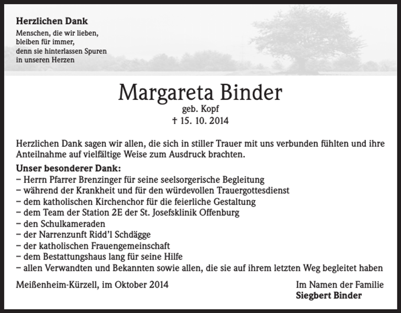 <p>Herzlichen Dank<br />Menschen, die wir lieben,<br />bleiben für immer,<br />denn sie hinterlassen Spuren<br />in unseren Herzen</p><p>Margareta<br />Binder<br />geb. Kopf<br />† 15. 10. 2014<br />Herzlichen Dank sagen wir allen, die sich in stiller Trauer mit uns verbunden fühlten und ihre<br />Anteilnahme auf vielfältige Weise zum Ausdruck brachten.<br />Unser besonderer Dank:<br />– Herrn Pfarrer Brenzinger für seine seelsorgerische Begleitung<br />– während der Krankheit und für den würdevollen Trauergottesdienst<br />– dem katholischen Kirchenchor für die feierliche Gestaltung<br />– dem Team der Station 2E der St. Josefsklinik Offenburg<br />– den Schulkameraden<br />– der Narrenzunft Ridd’l Schdägge<br />– der katholischen Frauengemeinschaft<br />– dem Bestattungshaus lang für seine Hilfe<br />– allen Verwandten und Bekannten sowie allen, die sie auf ihrem letzten Weg begleitet haben<br />Meißenheim-Kürzell, im Oktober 2014</p><p>Im Namen der Familie<br />Siegbert Binder</p>