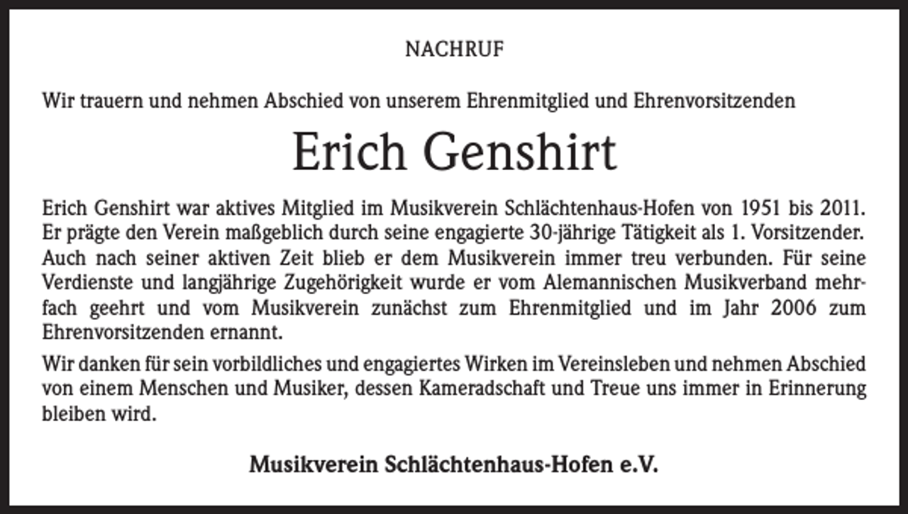 <p>NACHRUF<br />Wir trauern und nehmen Abschied von unserem Ehrenmitglied und Ehrenvorsitzenden</p><p>Erich Genshirt<br />Erich Genshirt war aktives Mitglied im Musikverein Schlächtenhaus-Hofen von 1951 bis 2011.<br />Er prägte den Verein maßgeblich durch seine engagierte 30-jährige Tätigkeit als 1. Vorsitzender.<br />Auch nach seiner aktiven Zeit blieb er dem Musikverein immer treu verbunden. Für seine<br />­Verdienste und langjährige Zugehörigkeit wurde er vom Alemannischen Musikverband mehrfach geehrt und vom Musikverein zunächst zum Ehrenmitglied und im Jahr 2006 zum<br />­Ehrenvorsitzenden ernannt.<br />Wir danken für sein vorbildliches und engagiertes Wirken im Vereinsleben und nehmen ­A bschied<br />von einem Menschen und Musiker, dessen Kameradschaft und Treue uns immer in Erinnerung<br />bleiben wird.</p><p>Musikverein Schlächtenhaus-Hofen e.V.</p>