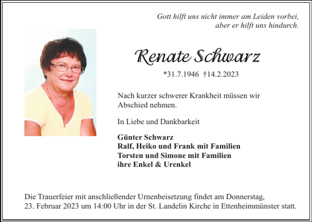 <p>Gott hilft uns nicht immer am Leiden vorbei,<br />aber er hilft uns hindurch.</p><p>*31.7.1946 †14.2.2023<br />Nach kurzer schwerer Krankheit müssen wir<br />Abschied nehmen.<br />In Liebe und Dankbarkeit<br />Günter Schwarz<br />Ralf, Heiko und Frank mit Familien<br />Torsten und Simone mit Familien<br />ihre Enkel &amp; Urenkel</p><p>Die Trauerfeier mit anschließender Urnenbeisetzung findet am Donnerstag,<br />23. Februar 2023 um 14:00 Uhr in der St. Landelin Kirche in Ettenheimmünster statt.</p>