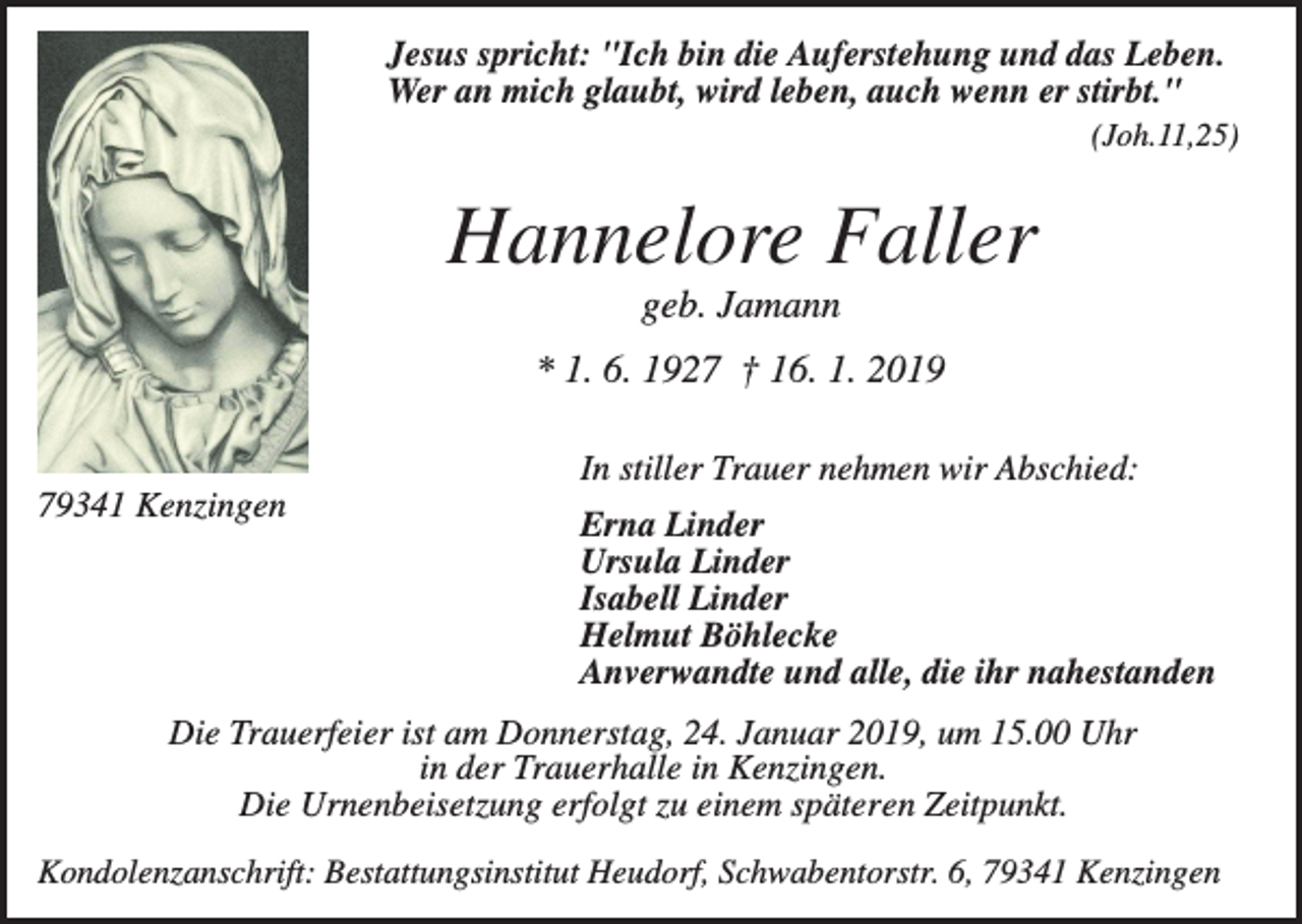<p>Jesus spricht: "Ich bin die Auferstehung und das Leben.<br />Wer an mich glaubt, wird leben, auch wenn er stirbt."<br />(Joh.11,25)</p><p>Hannelore Faller<br />geb. Jamann<br />* 1. 6. 1927 † 16. 1. 2019<br />In stiller Trauer nehmen wir Abschied:<br />79341 Kenzingen</p><p>Erna Linder<br />Ursula Linder<br />Isabell Linder<br />Helmut Böhlecke<br />Anverwandte und alle, die ihr nahestanden</p><p>Die Trauerfeier ist am Donnerstag, 24. Januar 2019, um 15.00 Uhr<br />in der Trauerhalle in Kenzingen.<br />Die Urnenbeisetzung erfolgt zu einem späteren Zeitpunkt.<br />Kondolenzanschrift: Bestattungsinstitut Heudorf, Schwabentorstr. 6, 79341 Kenzingen</p>