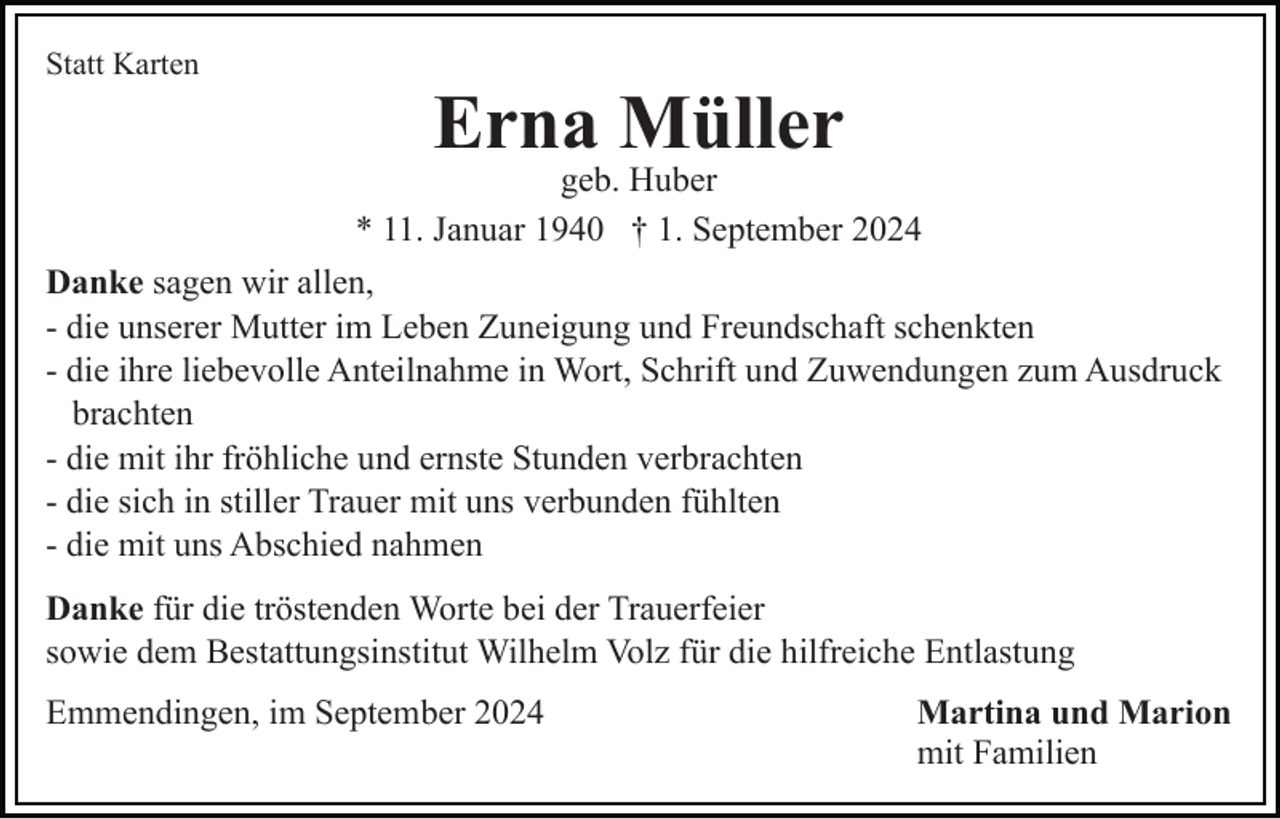<p>Statt Karten</p><p>Erna Müller<br />geb. Huber<br />* 11. Januar 1940 † 1. September 2024<br />Danke sagen wir allen,<br />- die unserer Mutter im Leben Zuneigung und Freundschaft schenkten<br />- die ihre liebevolle Anteilnahme in Wort, Schrift und Zuwendungen zum Ausdruck<br />brachten<br />- die mit ihr fröhliche und ernste Stunden verbrachten<br />- die sich in stiller Trauer mit uns verbunden fühlten<br />- die mit uns Abschied nahmen<br />Danke für die tröstenden Worte bei der Trauerfeier<br />sowie dem Bestattungsinstitut Wilhelm Volz für die hilfreiche Entlastung<br />Emmendingen, im September 2024</p><p>Martina und Marion<br />mit Familien</p>