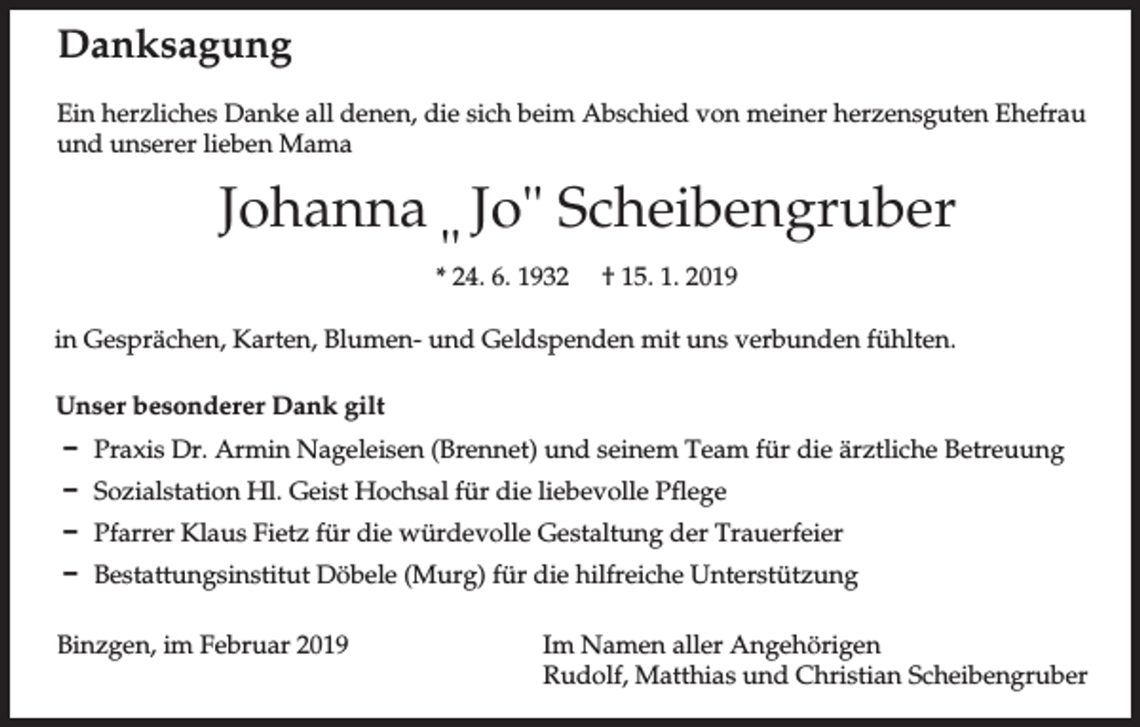 <p>Danksagung<br />Ein herzliches Danke all denen, die sich beim Abschied von meiner herzensguten Ehefrau<br />und unserer lieben Mama</p><p>Johanna Jo" Scheibengruber<br />"<br />* 24. 6. 1932 † 15. 1. 2019<br />in Gesprächen, Karten, Blumen- und Geldspenden mit uns verbunden fühlten.<br />Unser besonderer Dank gilt<br />D Praxis Dr. Armin Nageleisen (Brennet) und seinem Team für die ärztliche Betreuung<br />D Sozialstation Hl. Geist Hochsal für die liebevolle Pflege<br />D Pfarrer Klaus Fietz für die würdevolle Gestaltung der Trauerfeier<br />D Bestattungsinstitut Döbele (Murg) für die hilfreiche Unterstützung<br />Binzgen, im Februar 2019</p><p>Im Namen aller Angehörigen<br />Rudolf, Matthias und Christian Scheibengruber</p>