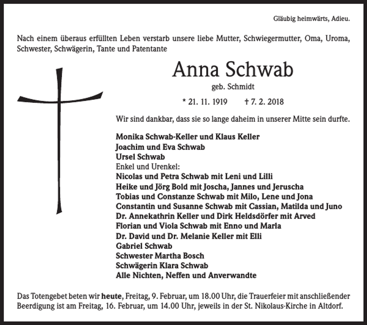 <p>Gläubig heimwärts, Adieu.</p><p>Nach einem überaus erfüllten Leben verstarb unsere liebe Mutter, Schwieger­mutter, Oma, Uroma,<br />Schwester, Schwägerin, Tante und Patentante</p><p>Anna Schwab<br />geb. Schmidt</p><p>* 21. 11. 1919 † 7. 2. 2018<br />Wir sind dankbar, dass sie so lange daheim in unserer Mitte sein durfte.<br />Monika Schwab-Keller und Klaus Keller<br />Joachim und Eva Schwab<br />Ursel Schwab<br />Enkel und Urenkel:<br />Nicolas und Petra Schwab mit Leni und Lilli<br />Heike und Jörg Bold mit Joscha, Jannes und Jeruscha<br />Tobias und Constanze Schwab mit Milo, Lene und Jona<br />Constantin und Susanne Schwab mit Cassian, Matilda und Juno<br />Dr. Annekathrin Keller und Dirk Heldsdörfer mit Arved<br />Florian und Viola Schwab mit Enno und Marla<br />Dr. David und Dr. Melanie Keller mit Elli<br />Gabriel Schwab<br />Schwester Martha Bosch<br />Schwägerin Klara Schwab<br />Alle Nichten, Neffen und Anverwandte<br />Das Totengebet beten wir heute, Freitag, 9. Februar, um 18.00 Uhr, die Trauerfeier mit ­anschließender<br />Beerdigung ist am Freitag, 16. Februar, um 14.00 Uhr, jeweils in der St. Nikolaus-Kirche in Altdorf.</p>