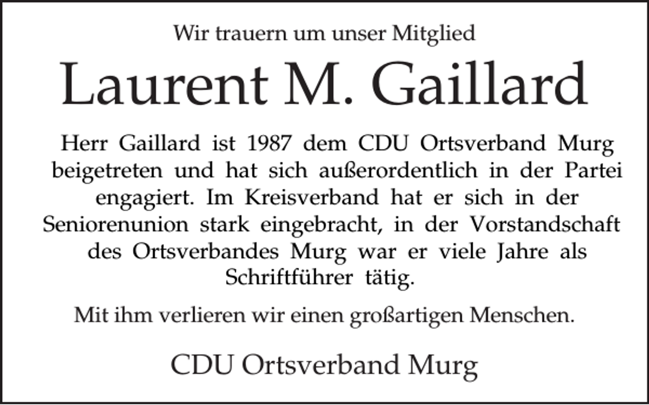 <p>Wir<br />um unser<br />unserMitglied<br />Mitglied<br />Wir trauern<br />trauern um</p><p>Laurent<br />M. Gaillard<br />Gaillard<br />Laurent M.<br />Herr Gaillard ist 1987 dem CDU Ortsverband Murg<br />beigetreten und hat sich außerordentlich in der Partei<br />engagiert. Im Kreisverband hat er sich in der<br />Seniorenunion stark eingebracht, in der Vorstandschaft<br />des Ortsverbandes Murg war er viele Jahre als<br />Schriftführer tätig.<br />Mitihm<br />ihm verlieren<br />einen<br />großartigen<br />Menschen.<br />Mit<br />verlierenwir<br />wir<br />einen<br />großartigen<br />Menschen.</p><p>Ortsverband Murg<br />Murg<br />CDU Ortsverband</p>