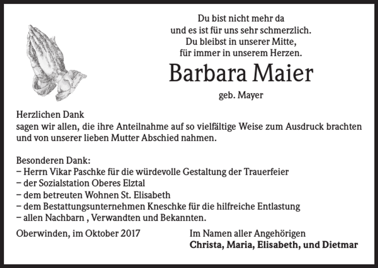 <p>Du bist nicht mehr da<br />und es ist für uns sehr schmerzlich.<br />Du bleibst in unserer Mitte,<br />für immer in unserem Herzen.</p><p>Barbara Maier<br />geb. Mayer<br />Herzlichen Dank<br />sagen wir allen, die ihre Anteilnahme auf so vielfältige Weise zum Ausdruck brachten<br />und von unserer lieben Mutter Abschied nahmen.<br />Besonderen Dank:<br />– Herrn Vikar Paschke für die würdevolle Gestaltung der Trauerfeier<br />– der Sozialstation Oberes Elztal<br />– dem betreuten Wohnen St. Elisabeth<br />– dem Bestattungsunternehmen Kneschke für die hilfreiche Entlastung<br />– allen Nachbarn , Verwandten und Bekannten.<br />Oberwinden, im Oktober 2017</p><p>Im Namen aller Angehörigen<br />Christa, Maria, Elisabeth, und Dietmar</p>