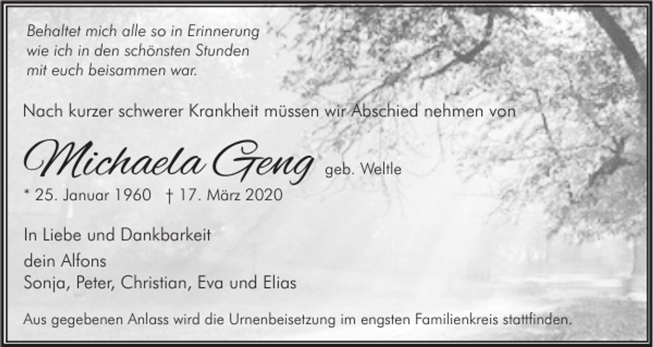 <p>Behaltet mich alle so in Erinnerung<br />wie ich in den schönsten Stunden<br />mit euch beisammen war.</p><p>Nach kurzer schwerer Krankheit müssen wir Abschied nehmen von</p><p>Michaela Geng</p><p>geb. Weltle</p><p>* 25. Januar 1960 † 17. März 2020</p><p>In Liebe und Dankbarkeit<br />dein Alfons<br />Sonja, Peter, Christian, Eva und Elias<br />Aus gegebenen Anlass wird die Urnenbeisetzung im engsten Familienkreis stattfinden.</p>
