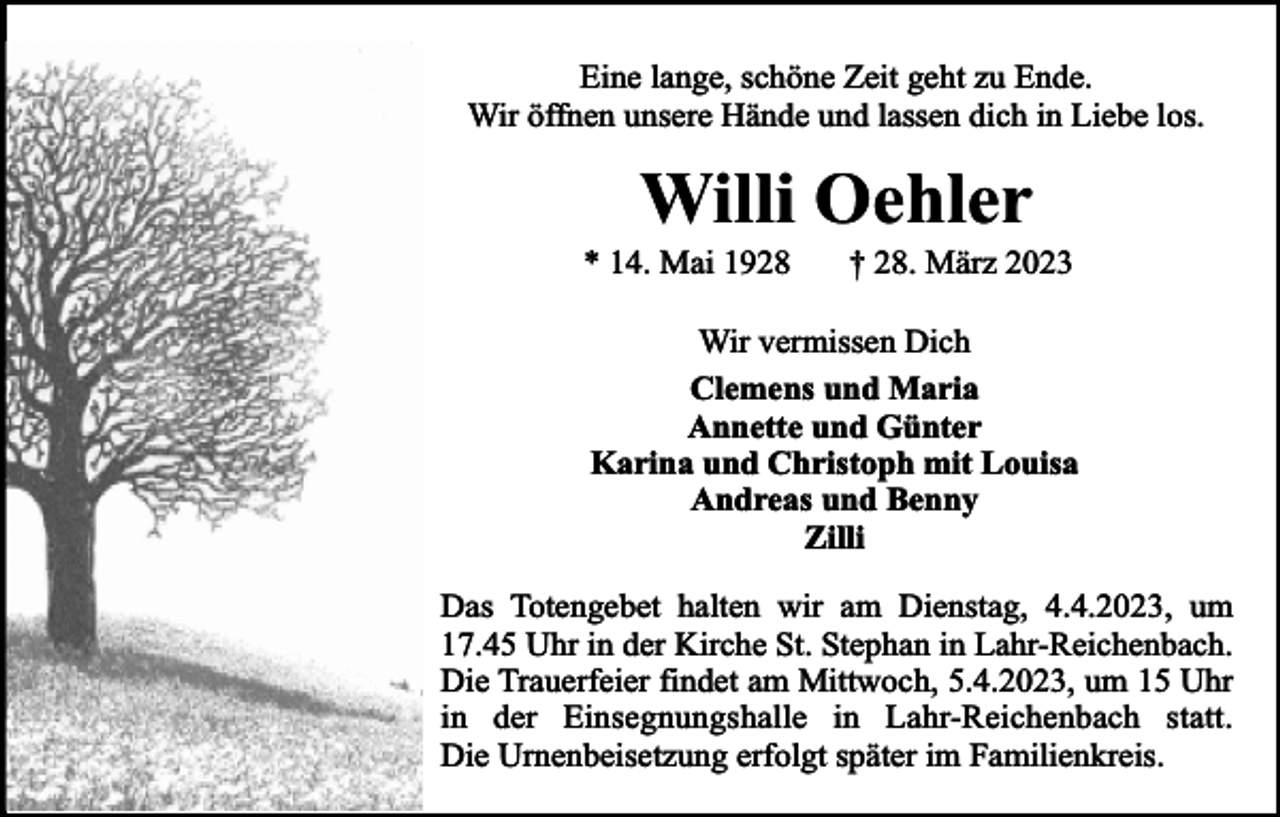 <p>Eine lange, schöne Zeit geht zu Ende.<br />Wir öffnen unsere Hände und lassen dich in Liebe los.</p><p>Willi Oehler</p><p>* 14. Mai 1928</p><p>† 28. März 2023</p><p>Wir vermissen Dich<br />Clemens und Maria<br />Annette und Günter<br />Karina und Christoph mit Louisa<br />Andreas und Benny<br />Zilli<br />Das Totengebet halten wir am Dienstag, 4.4.2023, um<br />17.45 Uhr in der Kirche St. Stephan in Lahr-Reichenbach.<br />Die Trauerfeier findet am Mittwoch, 5.4.2023, um 15 Uhr<br />in der Einsegnungshalle in Lahr-Reichenbach statt.<br />Die Urnenbeisetzung erfolgt später im Familienkreis.</p>