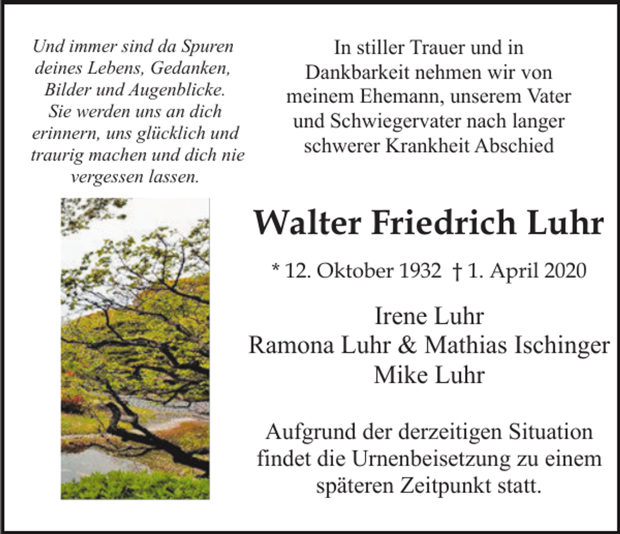 <p>Und immer sind da Spuren<br />deines Lebens, Gedanken,<br />Bilder und Augenblicke.<br />Sie werden uns an dich<br />erinnern, uns glücklich und<br />traurig machen und dich nie<br />vergessen lassen.</p><p>In stiller Trauer und in<br />Dankbarkeit nehmen wir von<br />meinem Ehemann, unserem Vater<br />und Schwiegervater nach langer<br />schwerer Krankheit Abschied</p><p>Walter Friedrich Luhr<br />* 12. Oktober 1932 † 1. April 2020</p><p>Irene Luhr<br />Ramona Luhr &amp; Mathias Ischinger<br />Mike Luhr<br />Aufgrund der derzeitigen Situation<br />findet die Urnenbeisetzung zu einem<br />späteren Zeitpunkt statt.</p>