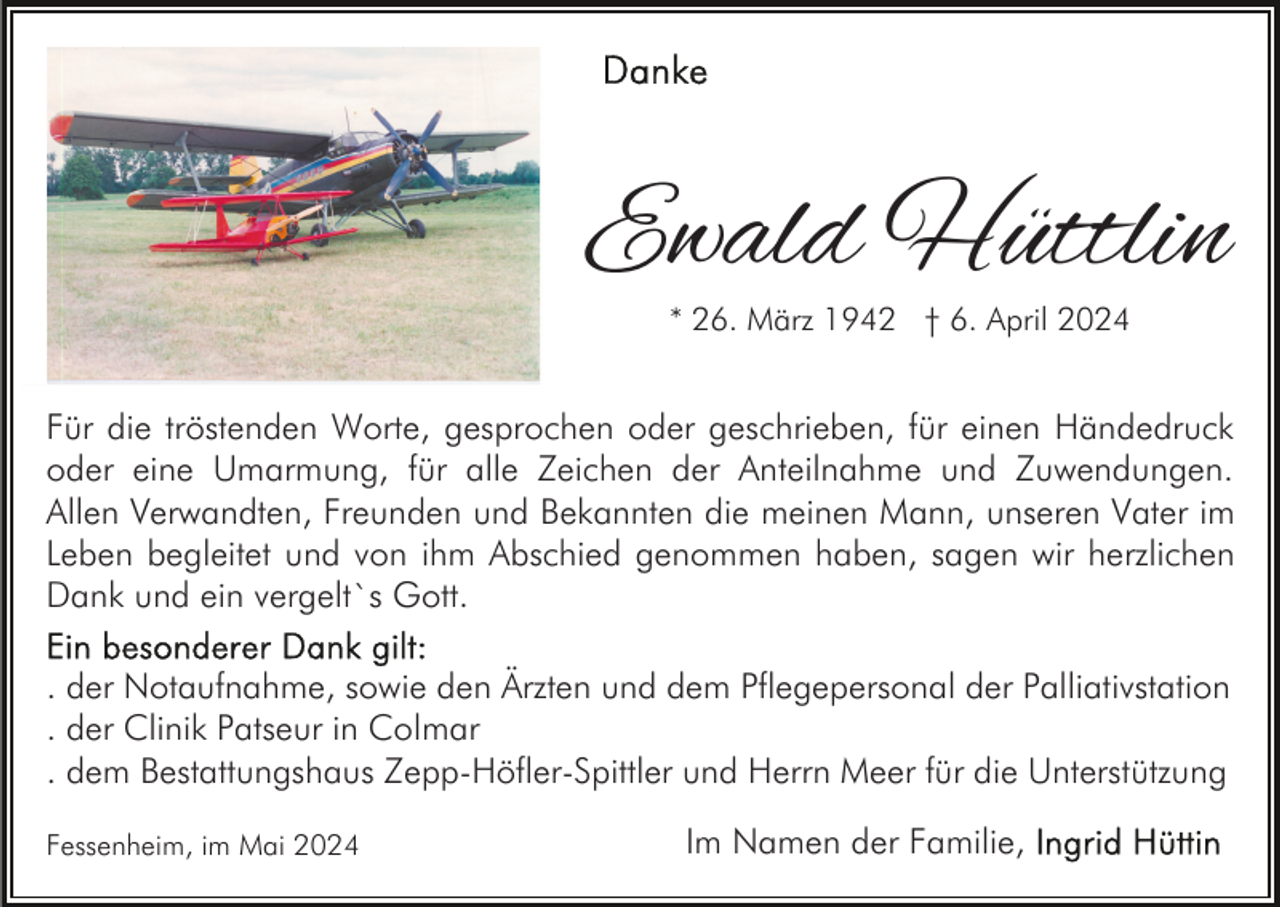 <p>Ewald Hüttlin<br />* 26. März 1942 † 6. April 2024</p><p>Für die tröstenden Worte, gesprochen oder geschrieben, für einen Händedruck<br />oder eine Umarmung, für alle Zeichen der Anteilnahme und Zuwendungen.<br />Allen Verwandten, Freunden und Bekannten die meinen Mann, unseren Vater im<br />Leben begleitet und von ihm Abschied genommen haben, sagen wir herzlichen<br />Dank und ein vergelt`s Gott.<br />. der Notaufnahme, sowie den Ärzten und dem Pflegepersonal der Palliativstation<br />. der Clinik Patseur in Colmar<br />. dem Bestattungshaus Zepp-Höfler-Spittler und Herrn Meer für die Unterstützung<br />Fessenheim, im Mai 2024</p><p>Im Namen der Familie,</p>