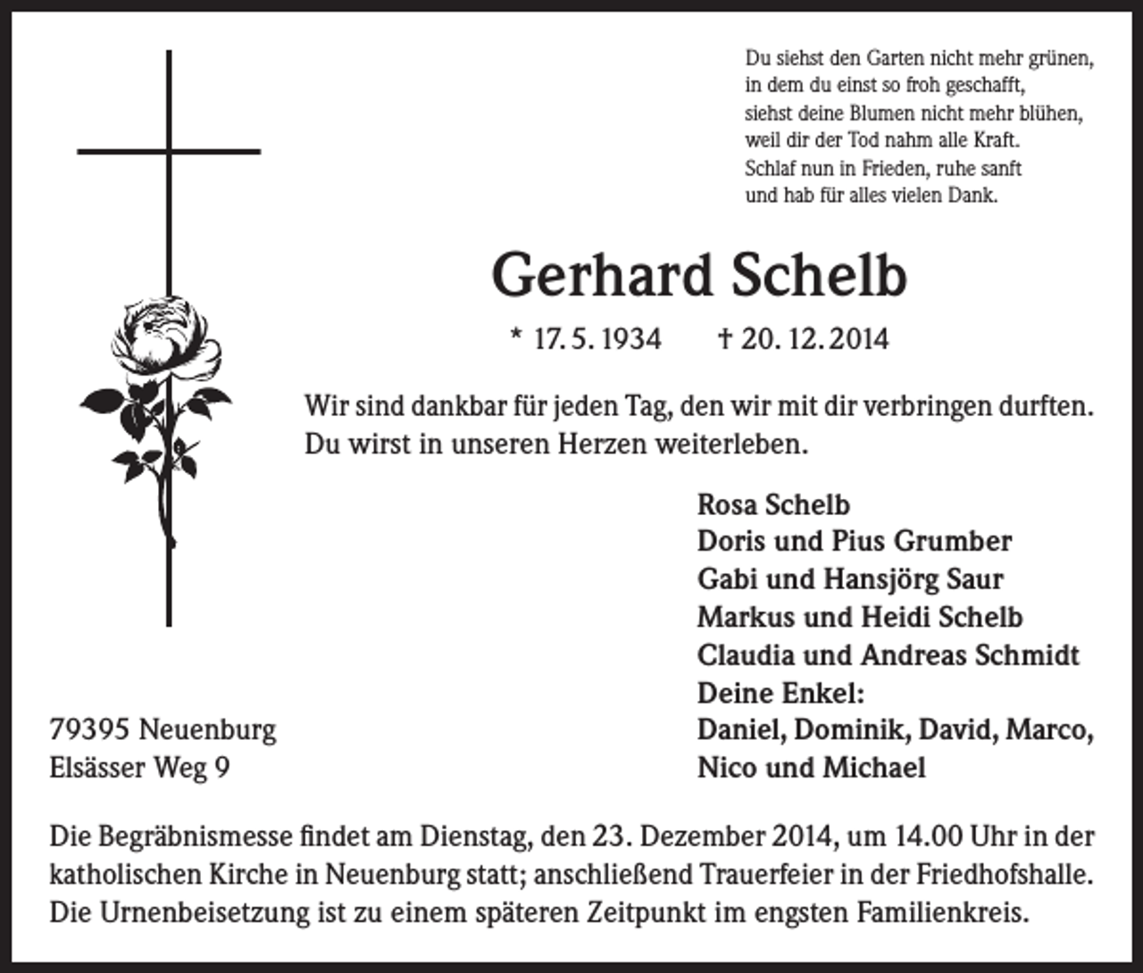 <p>Du siehst den Garten nicht mehr grünen,<br />in dem du einst so froh geschafft,<br />siehst deine Blumen nicht mehr blühen,<br />weil dir der Tod nahm alle Kraft.<br />Schlaf nun in Frieden, ruhe sanft<br />und hab für alles vielen Dank.</p><p>Gerhard Schelb<br />* 17. 5. 1934</p><p>† 20. 12. 2014</p><p>Wir sind dankbar für jeden Tag, den wir mit dir verbringen durften.<br />Du wirst in unseren Herzen weiterleben.</p><p>79395 Neuenburg<br />Elsässer Weg 9</p><p>Rosa Schelb<br />Doris und Pius Grumber<br />Gabi und Hansjörg Saur<br />Markus und Heidi Schelb<br />Claudia und Andreas Schmidt<br />Deine Enkel:<br />Daniel, Dominik, David, Marco,<br />Nico und Michael</p><p>Die Begräbnismesse findet am Dienstag, den 23. Dezember 2014, um 14.00 Uhr in der<br />katholischen Kirche in Neuenburg statt; anschließend Trauerfeier in der Friedhofshalle.<br />Die Urnenbeisetzung ist zu einem späteren Zeitpunkt im engsten Familienkreis.</p>