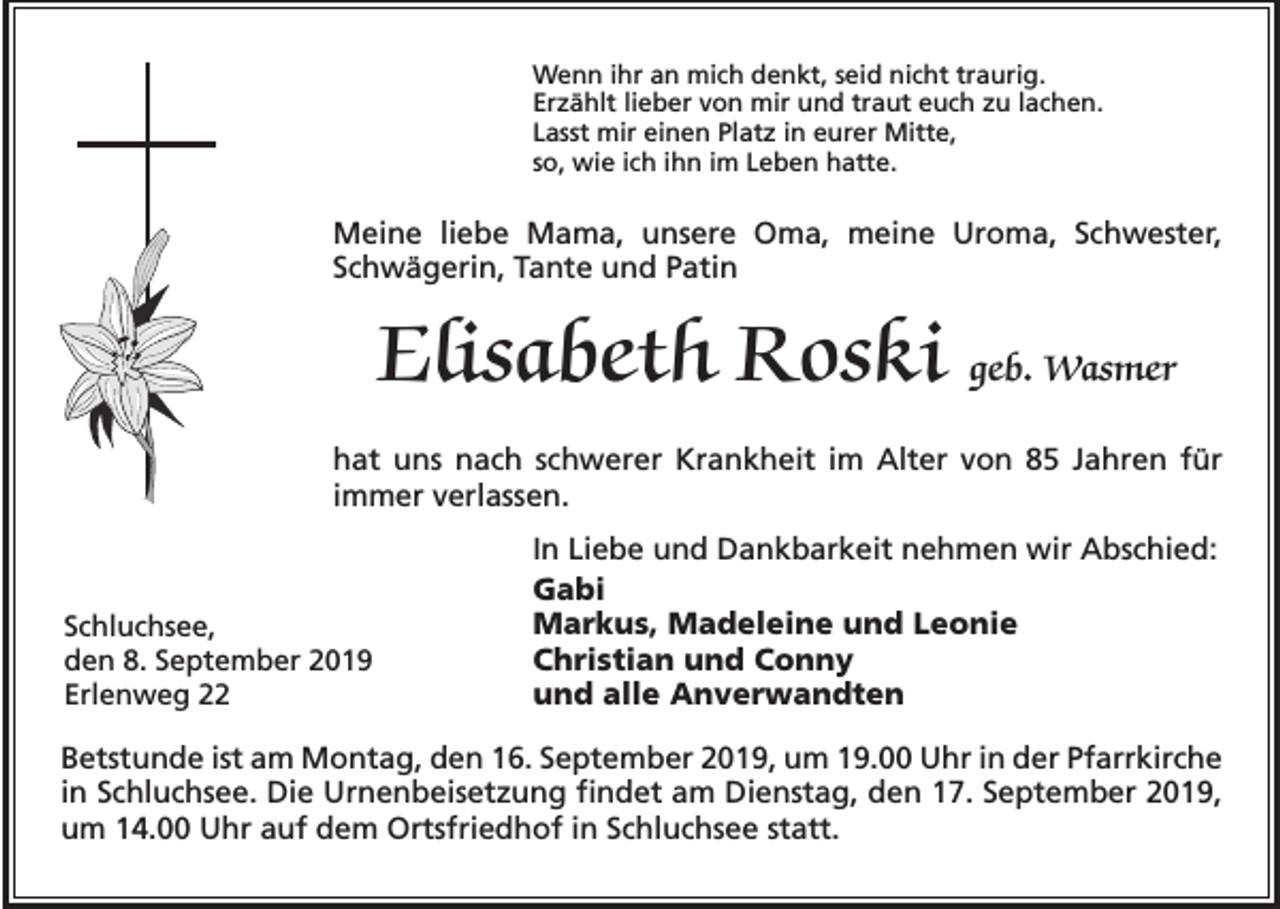 <p>Wenn ihr an mich denkt, seid nicht traurig.<br />Erzählt lieber von mir und traut euch zu lachen.<br />Lasst mir einen Platz in eurer Mitte,<br />so, wie ich ihn im Leben hatte.</p><p>Meine liebe Mama, unsere Oma, meine Uroma, Schwester,<br />Schwägerin, Tante und Patin</p><p>Elisabeth Roski geb. Wasmer<br />hat uns nach schwerer Krankheit im Alter von 85 Jahren für<br />immer verlassen.</p><p>Schluchsee,<br />den 8. September 2019<br />Erlenweg 22</p><p>In Liebe und Dankbarkeit nehmen wir Abschied:<br />Gabi<br />Markus, Madeleine und Leonie<br />Christian und Conny<br />und alle Anverwandten</p><p>Betstunde ist am Montag, den 16. September 2019, um 19.00 Uhr in der Pfarrkirche<br />in Schluchsee. Die Urnenbeisetzung findet am Dienstag, den 17. September 2019,<br />um 14.00 Uhr auf dem Ortsfriedhof in Schluchsee statt.</p>