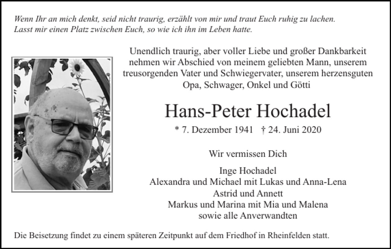 <p>Wenn Ihr an mich denkt, seid nicht traurig, erzählt von mir und traut Euch ruhig zu lachen.<br />Lasst mir einen Platz zwischen Euch, so wie ich ihn im Leben hatte.</p><p>Unendlich traurig, aber voller Liebe und großer Dankbarkeit<br />nehmen wir Abschied von meinem geliebten Mann, unserem<br />treusorgenden Vater und Schwiegervater, unserem herzensguten<br />Opa, Schwager, Onkel und Götti</p><p>Hans-Peter Hochadel<br />* 7. Dezember 1941 † 24. Juni 2020<br />Wir vermissen Dich<br />Inge Hochadel<br />Alexandra und Michael mit Lukas und Anna-Lena<br />Astrid und Annett<br />Markus und Marina mit Mia und Malena<br />sowie alle Anverwandten<br />Die Beisetzung findet zu einem späteren Zeitpunkt auf dem Friedhof in Rheinfelden statt.</p>