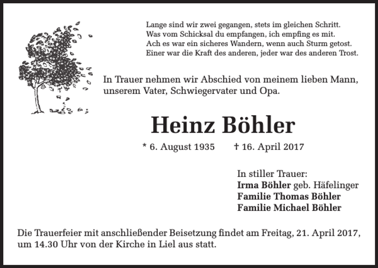 <p>Lange sind wir zwei gegangen, stets im gleichen Schritt.<br />Was vom Schicksal du empfangen, ich empfing es mit.<br />Ach es war ein sicheres Wandern, wenn auch Sturm getost.<br />Einer war die Kraft des anderen, jeder war des anderen Trost.</p><p>In Trauer nehmen wir Abschied von meinem lieben Mann,<br />unserem Vater, Schwiegervater und Opa.</p><p>Heinz Böhler</p><p>* 6. August 1935 † 16. April 2017<br />In stiller Trauer:<br />Irma Böhler geb. Häfelinger<br />Familie Thomas Böhler<br />Familie Michael Böhler</p><p>Die Trauerfeier mit anschließender Beisetzung findet am Freitag, 21. April 2017,<br />um 14.30 Uhr von der Kirche in Liel aus statt.</p>