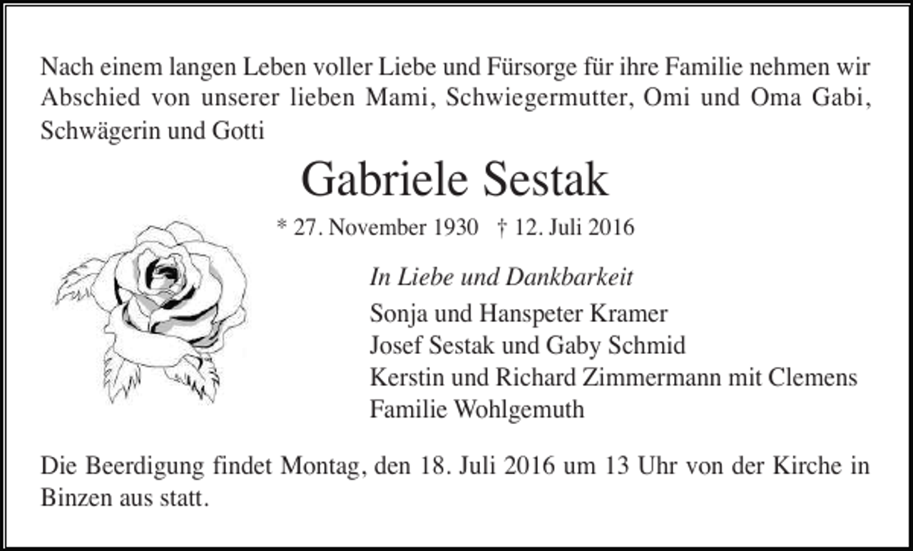 <p>Nach einem langen Leben voller Liebe und Fürsorge für ihre Familie nehmen wir<br />Abschied von unserer lieben Mami, Schwiegermutter, Omi und Oma Gabi,<br />Schwägerin und Gotti</p><p>Gabriele Sestak<br />* 27. November 1930 † 12. Juli 2016</p><p>In Liebe und Dankbarkeit<br />Sonja und Hanspeter Kramer<br />Josef Sestak und Gaby Schmid<br />Kerstin und Richard Zimmermann mit Clemens<br />Familie Wohlgemuth<br />Die Beerdigung findet Montag, den 18. Juli 2016 um 13 Uhr von der Kirche in<br />Binzen aus statt.</p>