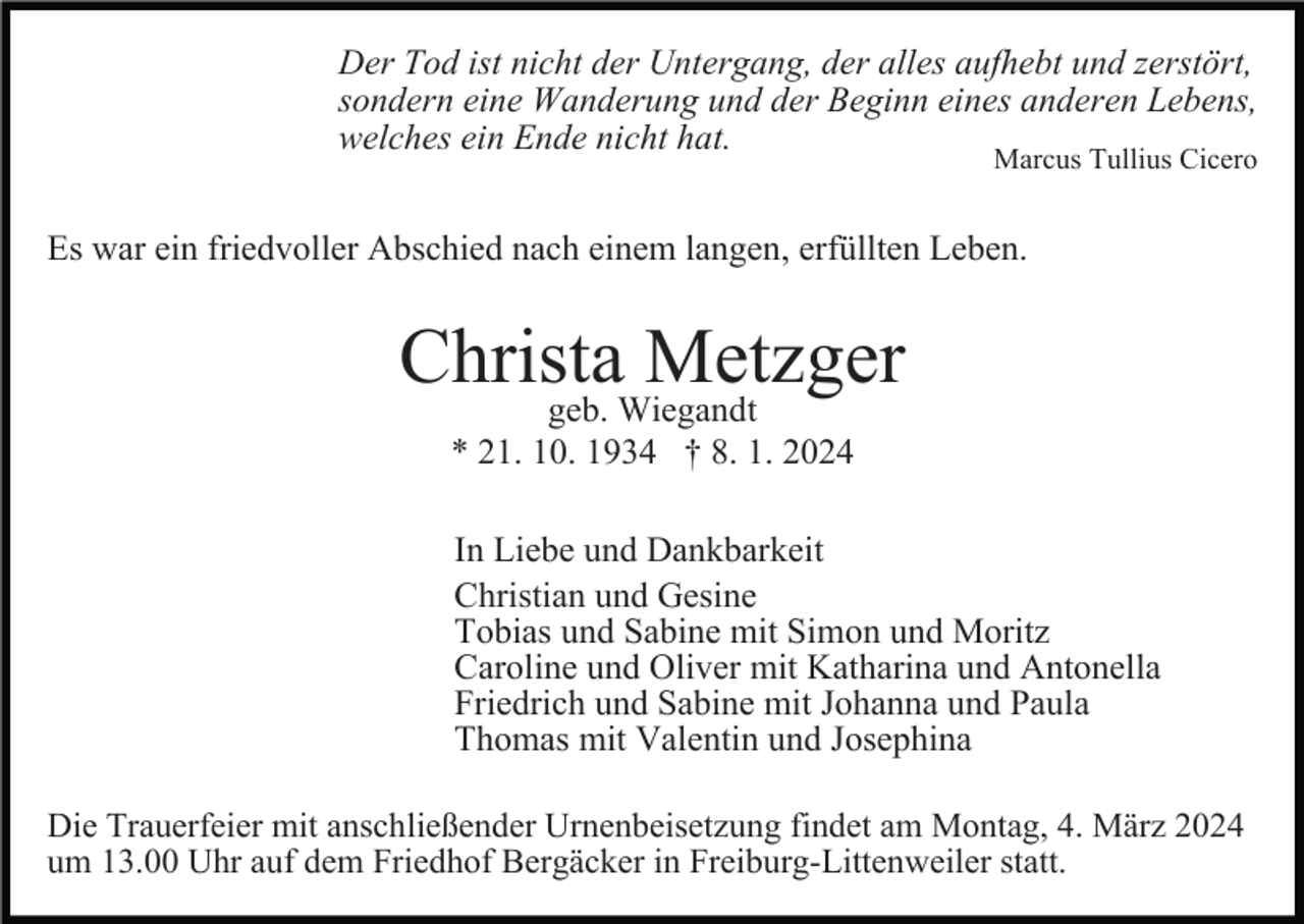 <p>Der Tod ist nicht der Untergang, der alles aufhebt und zerstört,<br />sondern eine Wanderung und der Beginn eines anderen Lebens,<br />welches ein Ende nicht hat.<br />Marcus Tullius Cicero</p><p>Es war ein friedvoller Abschied nach einem langen, erfüllten Leben.</p><p>Christa<br />Metzger<br />geb. Wiegandt<br />* 21. 10. 1934 † 8. 1. 2024<br />In Liebe und Dankbarkeit<br />Christian und Gesine<br />Tobias und Sabine mit Simon und Moritz<br />Caroline und Oliver mit Katharina und Antonella<br />Friedrich und Sabine mit Johanna und Paula<br />Thomas mit Valentin und Josephina<br />Die Trauerfeier mit anschließender Urnenbeisetzung findet am Montag, 4. März 2024<br />um 13.00 Uhr auf dem Friedhof Bergäcker in Freiburg-Littenweiler statt.</p>