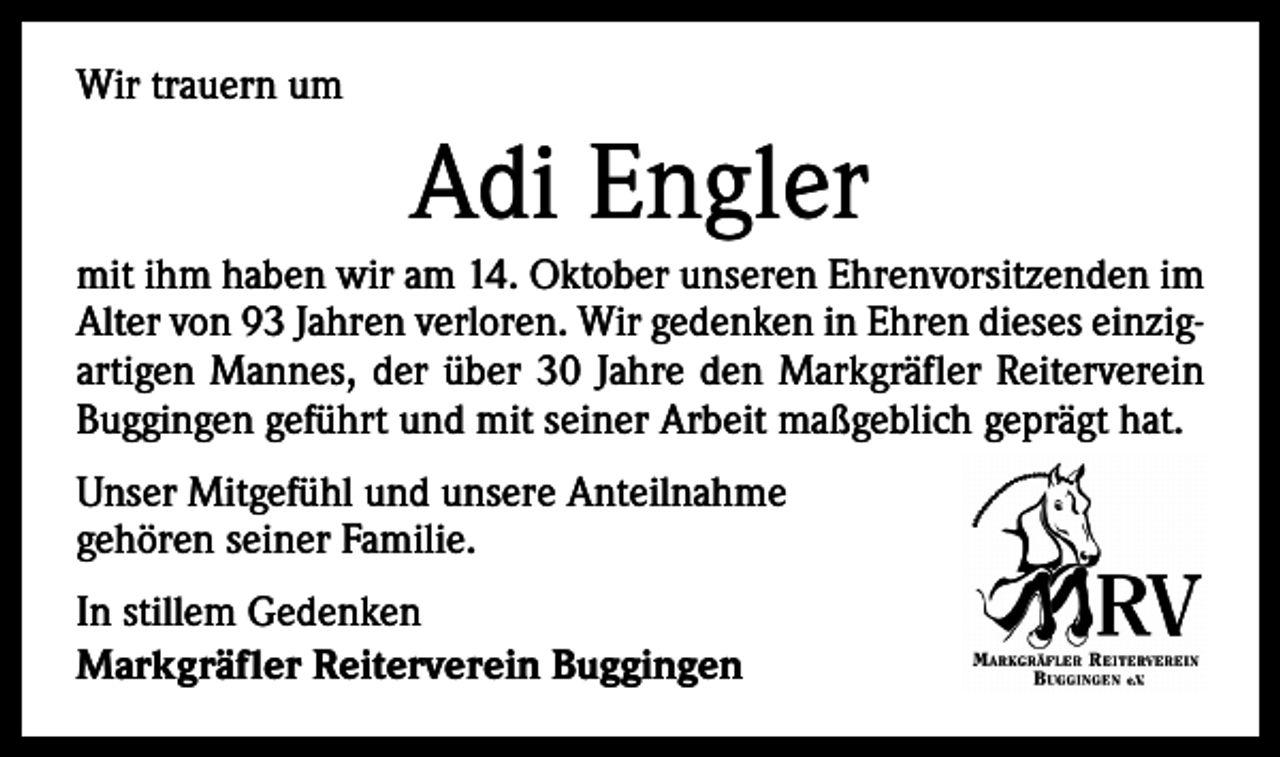 <p>Wir trauern um</p><p>Adi Engler<br />mit ihm haben wir am 14. Oktober unseren Ehrenvorsitzenden im<br />Alter von 93 Jahren verloren. Wir gedenken in Ehren dieses einzig­artigen Mannes, der über 30 Jahre den Markgräfler Reiterverein<br />Buggingen geführt und mit seiner Arbeit maßgeblich geprägt hat.<br />Unser Mitgefühl und unsere Anteilnahme<br />gehören seiner Familie.<br />In stillem Gedenken<br />Markgräfler Reiterverein Buggingen</p>