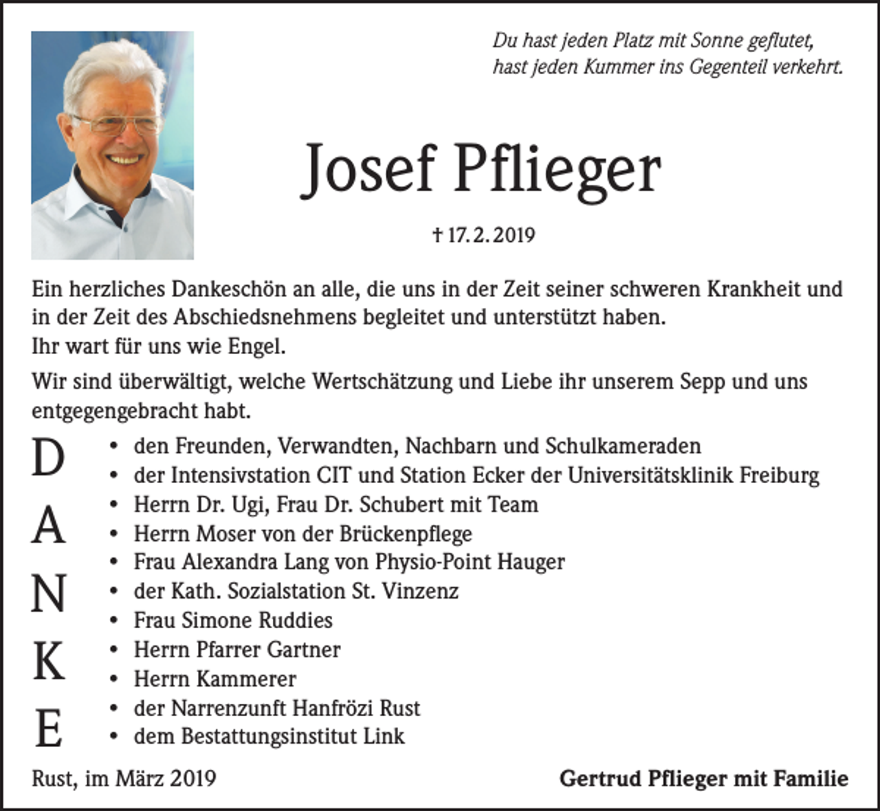 <p>Du hast jeden Platz mit Sonne geflutet,<br />hast jeden Kummer ins Gegenteil verkehrt.</p><p>Josef Pflieger<br />† 17. 2. 2019</p><p>Ein herzliches Dankeschön an alle, die uns in der Zeit seiner schweren Krankheit und<br />in der Zeit des Abschiedsnehmens begleitet und unterstützt haben.<br />Ihr wart für uns wie Engel.<br />Wir sind überwältigt, welche Wertschätzung und Liebe ihr unserem Sepp und uns<br />entgegengebracht habt.<br />• den Freunden, Verwandten, Nachbarn und Schulkameraden<br />• der Intensivstation CIT und Station Ecker der Universitätsklinik Freiburg<br />• Herrn Dr. Ugi, Frau Dr. Schubert mit Team<br />• Herrn Moser von der Brückenpflege<br />• Frau Alexandra Lang von Physio-Point Hauger<br />• der Kath. Sozialstation St. Vinzenz<br />• Frau Simone Ruddies<br />• Herrn Pfarrer Gartner<br />• Herrn Kammerer<br />• der Narrenzunft Hanfrözi Rust<br />• dem Bestattungsinstitut Link</p><p>D<br />A<br />N<br />K<br />E</p><p>Rust, im März 2019</p><p>Gertrud Pflieger mit Familie</p>