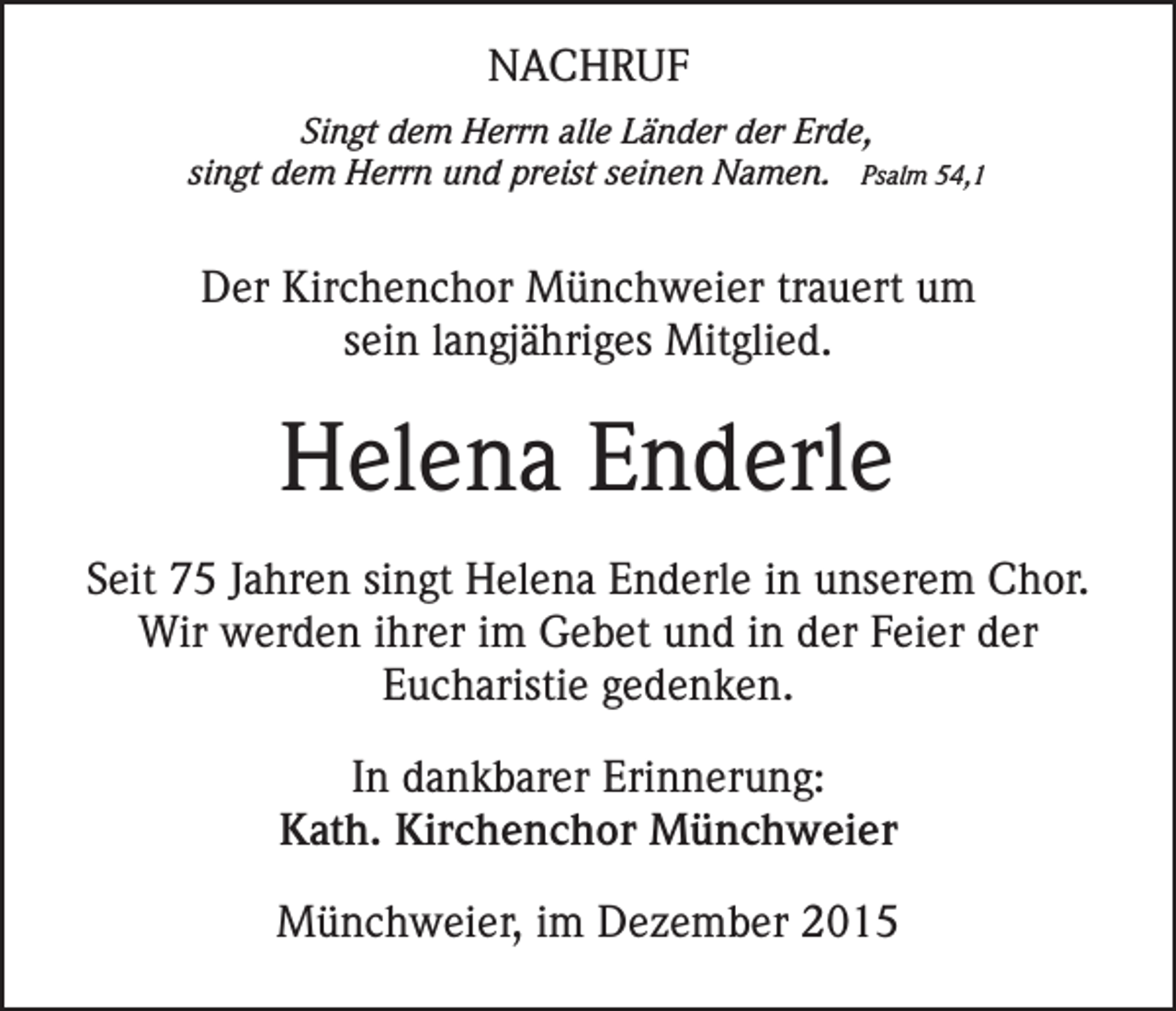 <p>NACHRUF<br />Singt dem Herrn alle Länder der Erde,<br />singt dem Herrn und preist seinen Namen. Psalm 54,1</p><p>Der Kirchenchor Münchweier trauert um<br />sein langjähriges Mitglied.</p><p>Helena Enderle<br />Seit 75 Jahren singt Helena Enderle in unserem Chor.<br />Wir werden ihrer im Gebet und in der Feier der<br />Eucharistie gedenken.<br />In dankbarer Erinnerung:<br />Kath. Kirchenchor Münchweier<br />Münchweier, im Dezember 2015</p>
