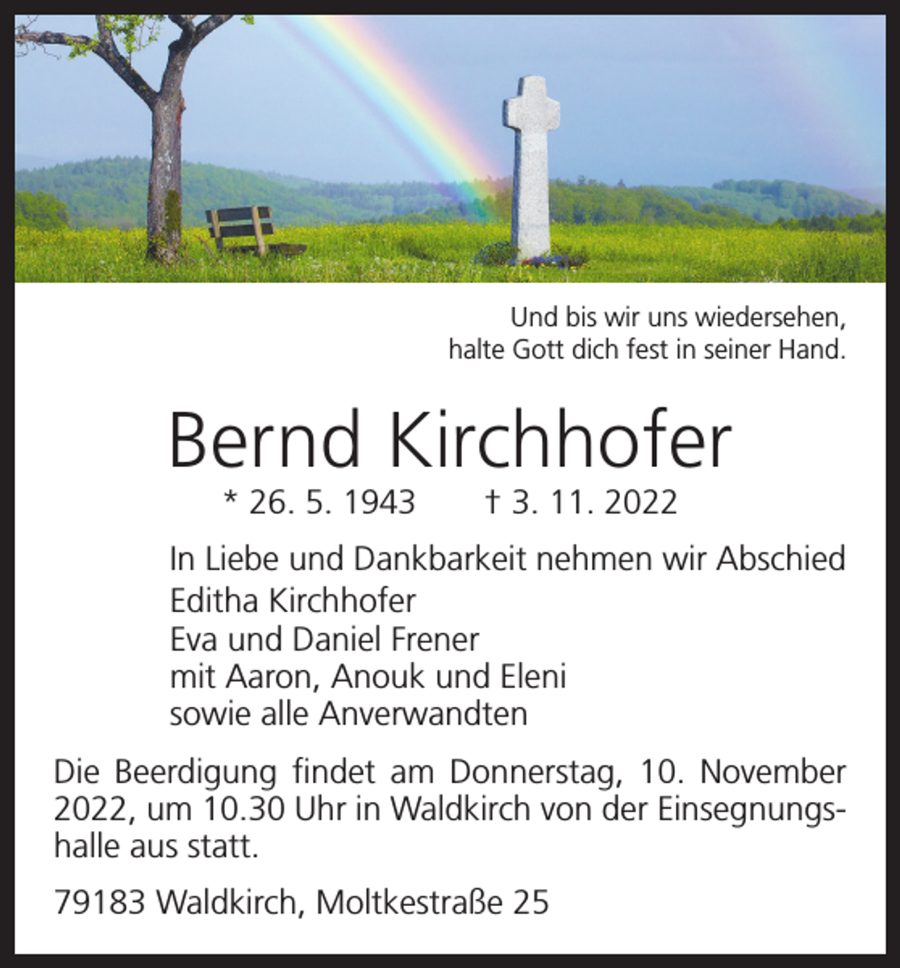 <p>Und bis wir uns wiedersehen,<br />halte Gott dich fest in seiner Hand.</p><p>Bernd Kirchhofer<br />* 26. 5. 1943 † 3. 11. 2022</p><p>In Liebe und Dankbarkeit nehmen wir Abschied<br />Editha Kirchhofer<br />Eva und Daniel Frener<br />mit Aaron, Anouk und Eleni<br />sowie alle Anverwandten<br />Die Beerdigung findet am Donnerstag, 10. November<br />2022, um 10.30 Uhr in Waldkirch von der Einsegnungshalle aus statt.<br />79183 Waldkirch, Moltkestraße 25</p>