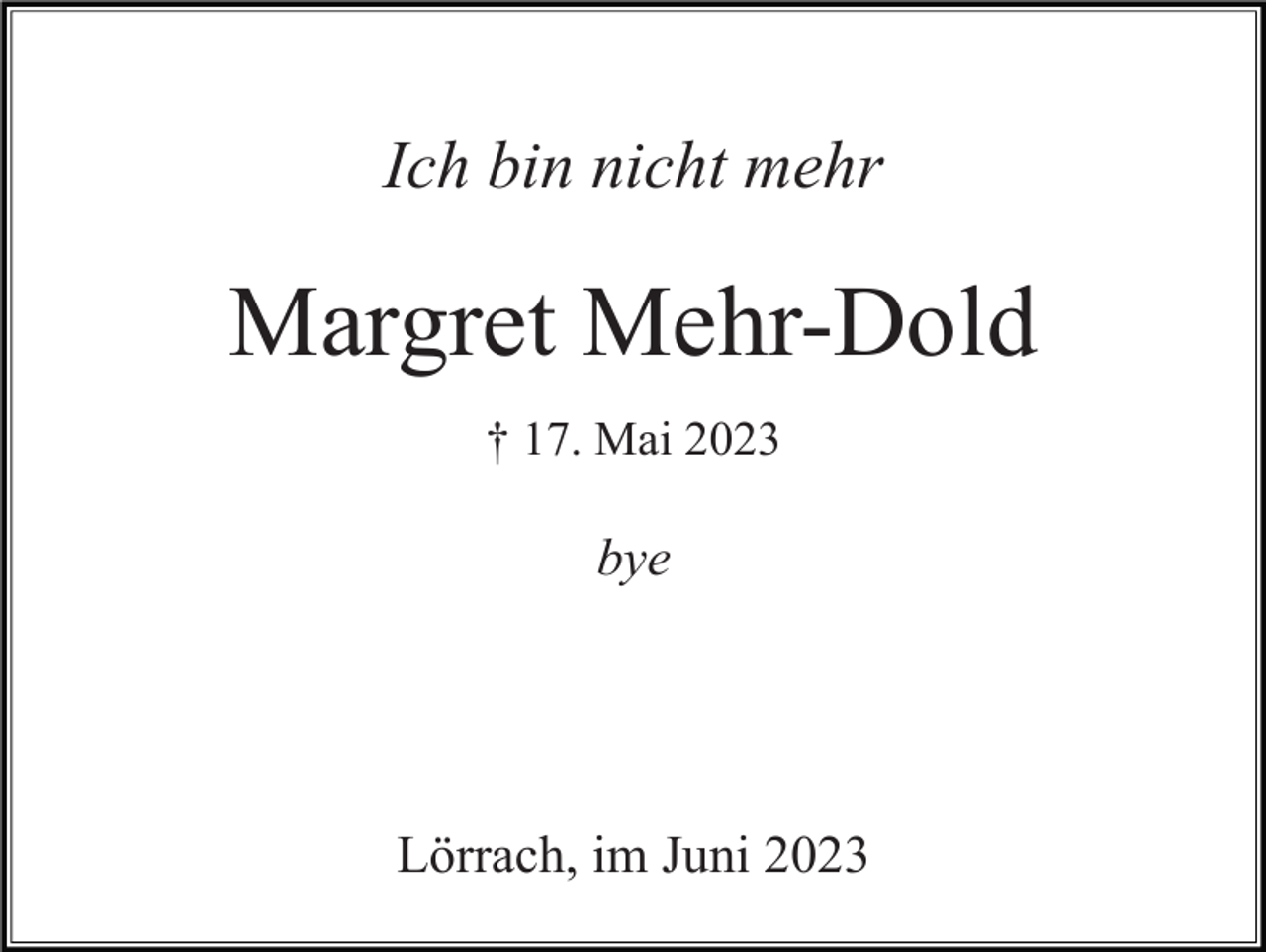 <p>Ich bin nicht mehr</p><p>Margret Mehr-Dold<br />† 17. Mai 2023</p><p>bye</p><p>Lörrach, im Juni 2023</p>