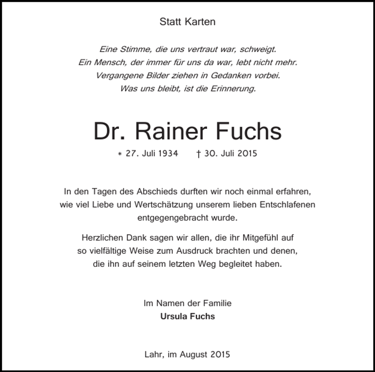 <p>Statt Karten<br />Eine Stimme, die uns vertraut war, schweigt.<br />Ein Mensch, der immer für uns da war, lebt nicht mehr.<br />Vergangene Bilder ziehen in Gedanken vorbei.<br />Was uns bleibt, ist die Erinnerung.</p><p>Dr. Rainer Fuchs<br />* 27. Juli 1934</p><p>† 30. Juli 2015</p><p>In den Tagen des Abschieds durften wir noch einmal erfahren,<br />wie viel Liebe und Wertschätzung unserem lieben Entschlafenen<br />entgegengebracht wurde.<br />Herzlichen Dank sagen wir allen, die ihr Mitgefühl auf<br />so vielfältige Weise zum Ausdruck brachten und denen,<br />die ihn auf seinem letzten Weg begleitet haben.<br />Im Namen der Familie<br />Ursula Fuchs<br />Lahr, im August 2015</p>