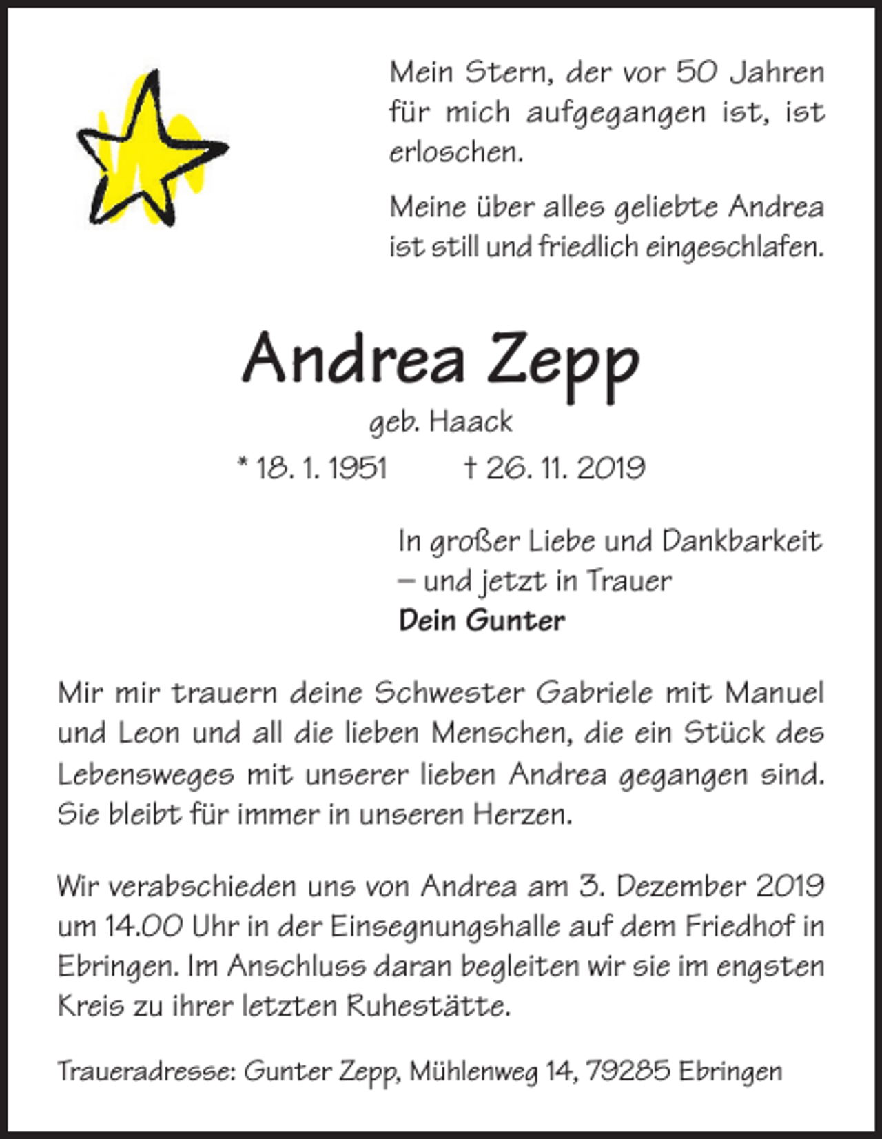<p>Mein Stern, der vor 50 Jahren<br />für mich aufgegangen ist, ist<br />erloschen.<br />Meine über alles geliebte Andrea<br />ist still und friedlich eingeschlafen.</p><p>Andrea Zepp</p><p>geb. Haack<br />* 18. 1. 1951<br />† 26. 11. 2019<br />In großer Liebe und Dankbarkeit<br />– und jetzt in Trauer<br />Dein Gunter<br />Mir mir trauern deine Schwester Gabriele mit Manuel<br />und Leon und all die lieben Menschen, die ein Stück des<br />Lebensweges mit unserer lieben Andrea gegangen sind.<br />Sie bleibt für immer in unseren Herzen.<br />Wir verabschieden uns von Andrea am 3. Dezember 2019<br />um 14.00 Uhr in der Einsegnungshalle auf dem Friedhof in<br />Ebringen. Im Anschluss daran begleiten wir sie im engsten<br />Kreis zu ihrer letzten Ruhestätte.<br />Traueradresse: Gunter Zepp, Mühlenweg 14, 79285 Ebringen</p>